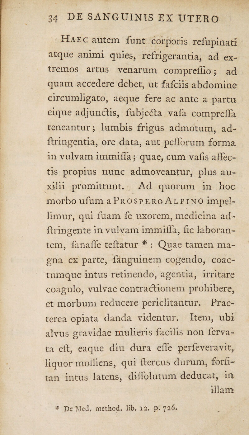 Haec autem funt corporis refupinati atque animi quies, refrigerantia, ad ex¬ tremos artus venarum compreffio; ad quam accedere debet, ut fafciis abdomine circumligato, aeque fere ac ante a partu eique adjunctis, fubjefta vafa compreffa teneantur; lumbis frigus admotum, ad- ftringentia, ore data, aut pedorum forma in vulvam immiffa; quae, cum vafis affec¬ tis propius nunc admoveantur, plus au¬ xilii promittunt. Ad quorum in hoc morbo ufum aPitospERo Alpino impel¬ limur, qui faani fe uxorem, medicina ad- ftringente in vulvam immiffa, fic laboran¬ tem, fanaffe teftatur * : Quae tamen ma¬ gna ex parte, fanguinem cogendo, coac¬ tumque intus retinendo, agentia, irritare coagulo, vulvae contractionem prohibere, et morbum reducere periclitantur. Prae¬ terea opiata danda videntur. Item, ubi alvus gravidae mulieris facilis non ferva- ta eft, eaque diu dura effe perfeveravit, liquor molliens, qui ftercus durum, forfi- tan intus latens, diffolutum deducat, in illam * De Med. method. lib, 12. p. 726.