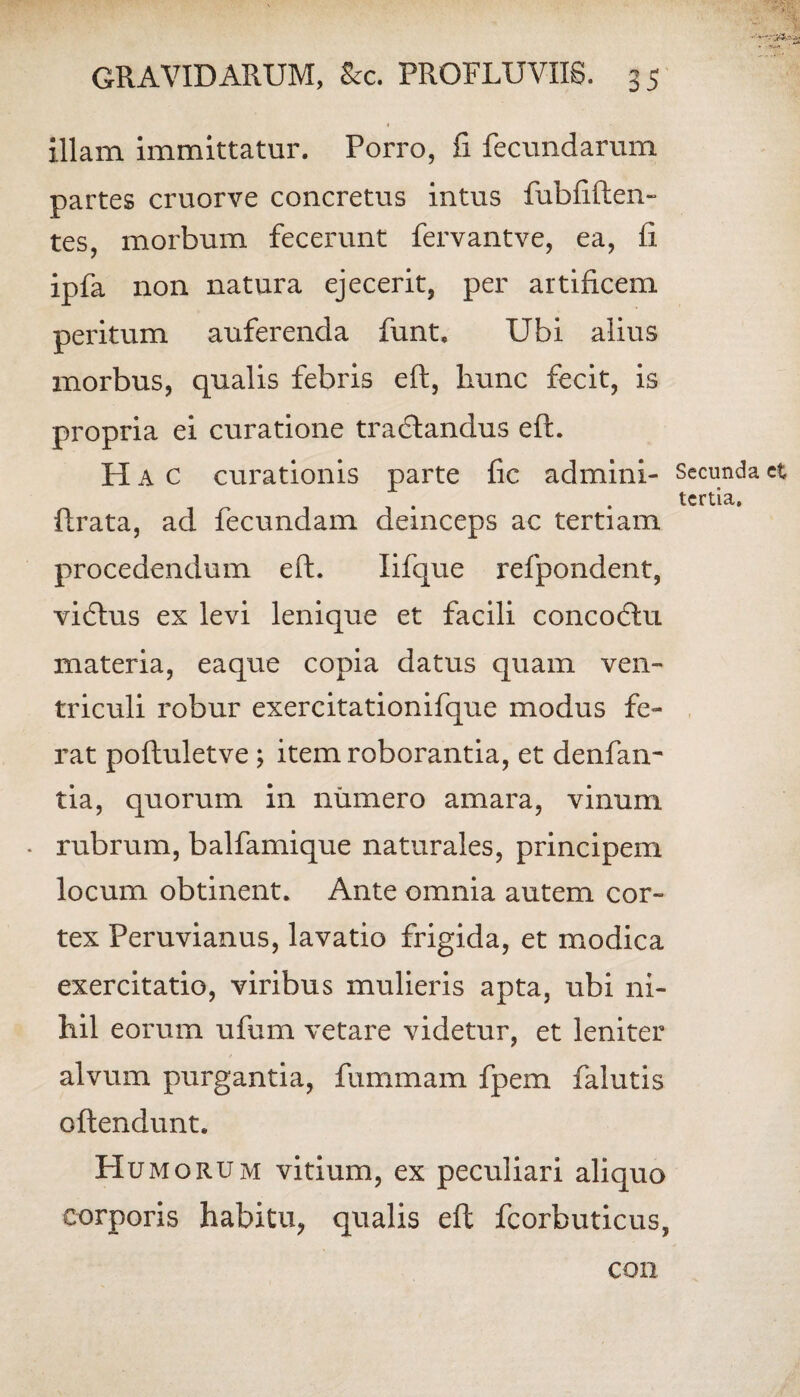 • . illam immittatur. Porro, fi fecundarum partes cruorve concretus intus fubftften- tes, morbum fecerunt fervantve, ea, fi ipfa non natura ejecerit, per artificem peritum auferenda funt. Ubi alius morbus, qualis febris eft, hunc fecit, is propria ei curatione tradlandus eft. Hac curationis parte fic admini- Secunda et tertia, ftrata, ad fecundam deinceps ac tertiam procedendum eft. Iifque refpondent, vidtus ex levi lenique et facili concodtu materia, eaque copia datus quam ven¬ triculi robur exercitationifque modus fe¬ rat poftuletve \ item roborantia, et denfan- tia, quorum in numero amara, vinum • rubrum, balfamique naturales, principem locum obtinent. Ante omnia autem cor¬ tex Peruvianus, lavatio frigida, et modica exercitatio, viribus mulieris apta, ubi ni¬ hil eorum ufum vetare videtur, et leniter alvum purgantia, fummam fpem falutis oftendunt. Humorum vitium, ex peculiari aliquo corporis habitu, qualis eft fcorbuticus, con