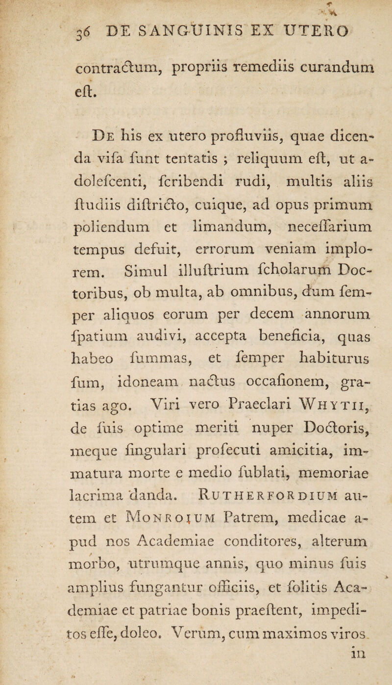 * A 36 'DE SANGUINIS EX UTERO contrarium, propriis remediis curandum eft. De his ex utero profluviis, quae di ceu.' da vifa ftint tentatis ; reliquum eft, ut a- dolefcenti, fcribendi rudi, multis aliis ftudiis diftridlo, cuique, ad opus primum poliendum et limandum, neceflarium tempus defuit, errorum veniam implo¬ rem. Simul illuftrium fchoiarum Doc- toribus, ob multa, ab omnibus, dum fem- per aliquos eorum per decem annorum fpatium audivi, accepta beneficia, quas habeo luminas, et femper habiturus fum, idoneam nadlus occaflonem, gra¬ tias ago. Viri vero Praeclari Whytii, de linis optime meriti nuper Doftoris, meque Angulari profecuti amicitia, im¬ matura morte e medio fublati, memoriae lacrima danda„ RutherfoRdium au¬ tem et Monrojum Patrem, medicae a- pud nos Academiae conditores, alterum morbo, utrumque annis, quo minus fuis amplius fungantur officiis, et folitis Aca¬ demiae et patriae bonis praeftent, impedi¬ tos efle, doleo. Verum, cum maximos viros 111