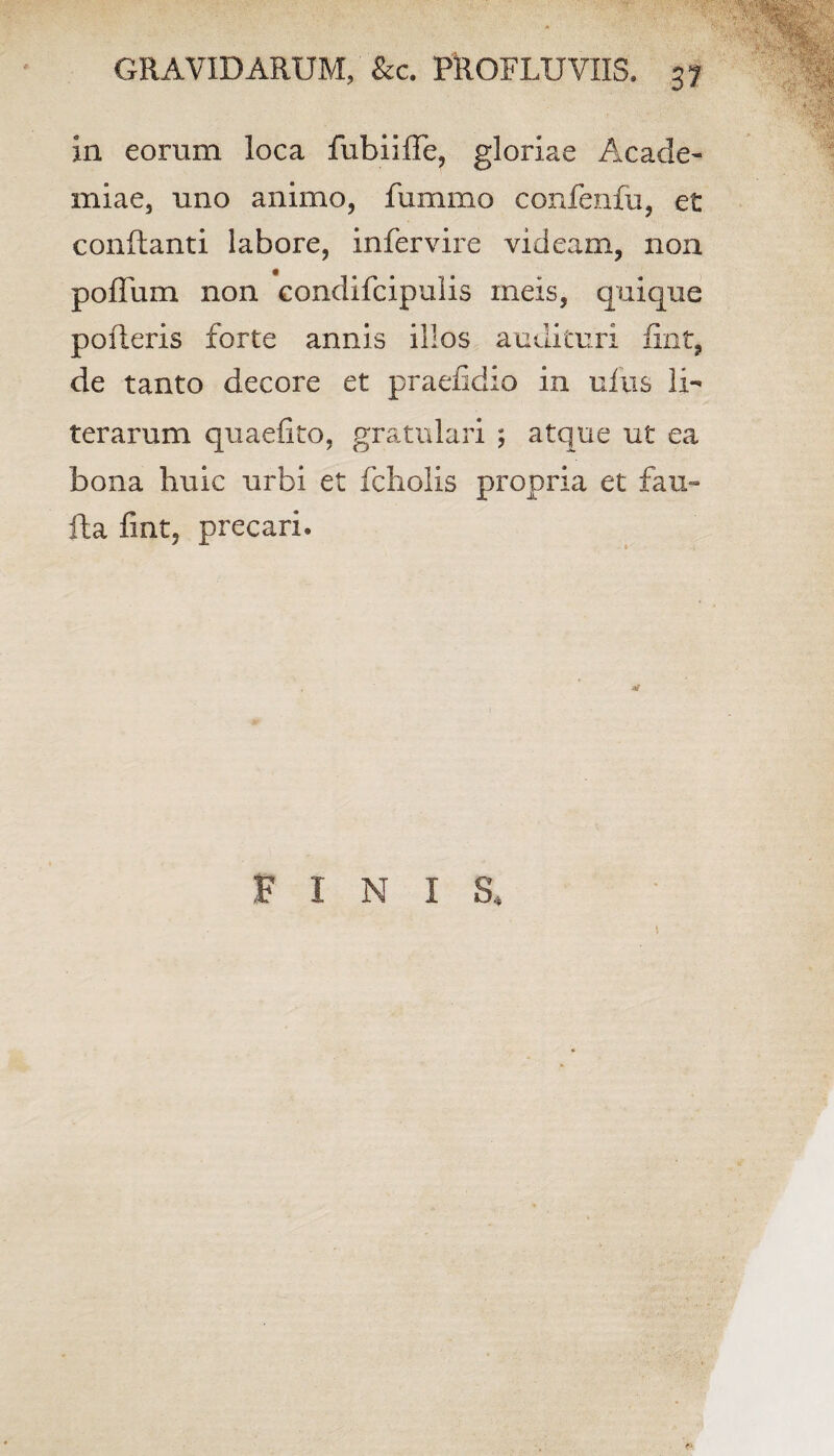 in eorum loca fubiiffe, gloriae Acade¬ miae, uno animo, fummo confenfu, et conflanti labore, infervire videam, non pofTum non condifcipulis meis, quique polleris forte annis illos audituri fixit, de tanto decore et praefidio in ufus li- terarum quaefito, gratulari ; atque ut ea bona huic urbi et foliolis propria et fau- fta fint, precari.