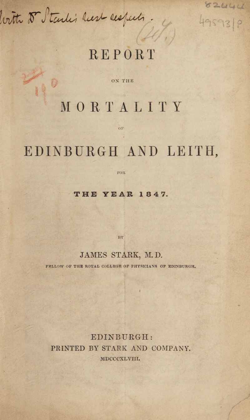 REPORT ON THE 0 R T A L I T Y EDINBURGH AND LEITH, FOR, THE YEAR 1 8 4 7. BY JAMES STARK, M. D, FELLOW OF THE ROYAL COLLEGE OF FHYSICIANS OF EDINBURGH. EDINBURGH: PRINTED BY STARK AND COMPANY. MDCCCXLYIIT. /