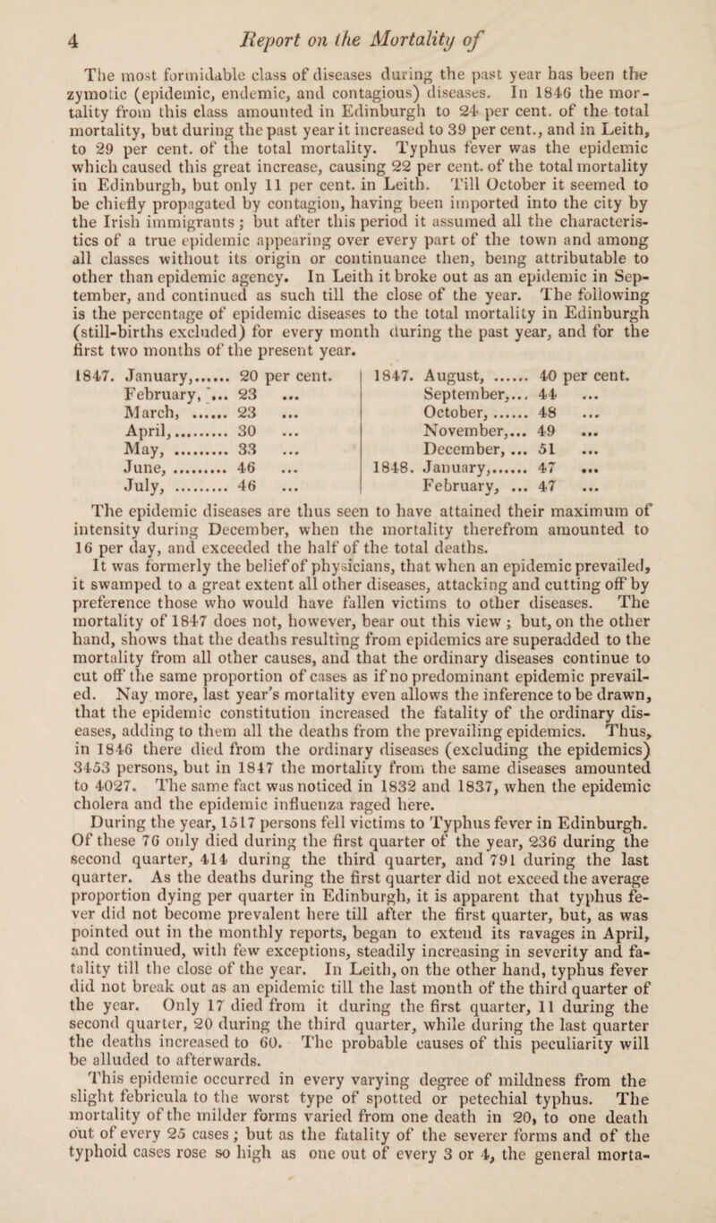 The most formidable class of diseases during the past year has been the zymotic (epidemic, endemic, and contagious) diseases. In 1846 the mor¬ tality from this class amounted in Edinburgh to 24* per cent, of the total mortality, but during the past year it increased to 39 per cent., and in Leith, to 29 per cent, of the total mortality. Typhus fever was the epidemic which caused this great increase, causing 22 per cent, of the total mortality in Edinburgh, but only 11 per cent, in Leith. Till October it seemed to be chiefly propagated by contagion, having been imported into the city by the Irish immigrants ; but after this period it assumed all the characteris¬ tics of a true epidemic appearing over every part of the town and among all classes without its origin or continuance then, being attributable to other than epidemic agency. In Leith it broke out as an epidemic in Sep¬ tember, and continued as such till the close of the year. The following is the percentage of epidemic diseases to the total mortality in Edinburgh (still-births excluded) for every month (luring the past year, and for the first two months of the present year. 1847. January,. 20 per cent. February, ... 23 March, . 23 April,. 30 May, . 33 June, . 46 July, . 46 1847. August, . 40 per cent. September,... 44 October,. 48 November,... 49 December, ... 51 1848. January,. 47 February, ... 47 The epidemic diseases are thus seen to have attained their maximum of intensity during December, when the mortality therefrom amounted to 16 per day, and exceeded the half of the total deaths. It was formerly the belief of physicians, that when an epidemic prevailed, it swamped to a great extent all other diseases, attacking and cutting off by preference those who would have fallen victims to other diseases. The mortality of 1847 does not, however, bear out this view ; but, on the other hand, shows that the deaths resulting from epidemics are superadded to the mortality from all other causes, and that the ordinary diseases continue to cut off the same proportion of cases as if no predominant epidemic prevail¬ ed. Nay more, last year’s mortality even allows the inference to be drawn, that the epidemic constitution increased the fatality of the ordinary dis¬ eases, adding to them all the deaths from the prevailing epidemics. Thus, in 1846 there died from the ordinary diseases (excluding the epidemics) 3453 persons, but in 1847 the mortality from the same diseases amounted to 4027. The same fact was noticed in 1832 and 1837, when the epidemic cholera and the epidemic influenza raged here. During the year, 1517 persons fell victims to Typhus fever in Edinburgh. Of these 76 only died during the first quarter of the year, 236 during the second quarter, 414 during the third quarter, and 791 during the last quarter. As the deaths during the first quarter did not exceed the average proportion dying per quarter in Edinburgh, it is apparent that typhus fe¬ ver did not become prevalent here till after the first quarter, but, as was pointed out in the monthly reports, began to extend its ravages in April, and continued, with few exceptions, steadily increasing in severity and fa¬ tality till the close of the year. In Leith, on the other hand, typhus fever did not break out as an epidemic till the last month of the third quarter of the year. Only 17 died from it during the first quarter, 11 during the second quarter, 20 during the third quarter, while during the last quarter the deaths increased to 60. The probable causes of this peculiarity will be alluded to afterwards. This epidemic occurred in every varying degree of mildness from the slight febricula to the worst type of spotted or petechial typhus. The mortality of the milder forms varied from one death in 20, to one death out of every 25 cases; but as the fatality of the severer forms and of the typhoid cases rose so high as one out of every 3 or 4, the general morta-