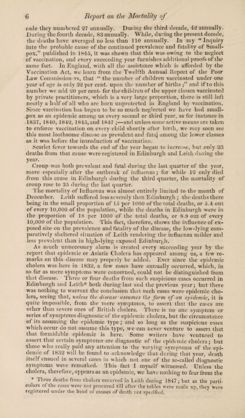 cade they numbered 27 annually. During: the third decade, 42 annually. During the fourth decade, 83 annually. While, during the present decade, the deaths have averaged no less than 110 annually. In my “ Inquiry into the probable cause of the continued prevalence and fatality of Small* pox,’’ published in 1845, it was shown that this was owing to the neglect of vaccination, and every succeeding year furnishes additional proofs of the same fact. In England, with all the assistance which is afforded by the Vaccination Act, we learn from the Twelfth Annual Report of the Poor Law Commission rs, that “ the number of children vaccinated under one year of age is only 32 per cent, upon the number of births and if to this number we add 20 per cent, for the children of the upper classes vaccinated by private practitioners, which is a very large proportion, there is still left nearly a half of all who are born unprotected in England by vaccination. Since vaccination has begun to be so much neglected we have had small¬ pox as an epidemic among us every second or third year, as for instance in 1837, 1840, 1842, 1845, and 1847 ;—and unless some active means are taken to enforce vaccination on every child shortly after birth, we may soon see this most loathsome disease as prevalent and fata] among the lower classes as it was before the introduction of vaccination. Scarlet fever towards the end of the year began to increase, but only 23 deaths from that cause were registered in Edinburgh and Leith during the year. Croup was both prevalent and fatal during the last quarter of the year, more especially after the outbreak of influenza; for while 12 only died from this cause in Edinburgh during the third quarter, the mortality of croup rose to 35 during the last quarter. The mortality of Influenza was almost entirely limited to the month of December. Leith suffered less severely than Edinburgh ; the deaths there being in the small proportion of 15 per 1000 of the total deaths, or 5.4 out of every 10,000 of the population, while the deaths in Edinburgh were in the proportion of 18 per 1000 of the total deaths, or 8.9 out of every 10,000 of the population. This fact, therefore, shows the influence of ex¬ posed site on the prevalence and fatality of the disease, the low-lying com¬ paratively sheltered situation of Leith rendering the influenza milder and less prevalent than in high-lying exposed Edinburgh. As much unnecessary alarm is created every succeeding year by the report that epidemic or Asiatic Cholera has appeared among us, a few re¬ marks on this disease may properly be added. Ever since the epidemic cholera was here in 1832, a few cases have annually occurred, which, in so far as mere symptoms were concerned, could not be distinguished from that disease. Three or four deaths from such suspicious cases occurred in Edinburgh and Leith* both during last and the previous year; but there was nothing to warrant the conclusion that such cases were epidemic cho¬ lera, seeing that, unless the disease'assumes the form of an epidemic, it is quite impossible, from the mere symptoms, to assert that the cases are other than severe ones of British cholera. There is no one symptom or series of symptoms diagnostic of the epidemic cholera, but the circumstance ot its assuming the epidemic type; and so long as the suspicious cases which occur do not assume this type, we can never venture to assert that that formidable epidemic is here. Some writers have ventured to assert that certain symptoms are diagnostic of the epidemic cholera; but those who really paid any attention to the varying symptoms of the epi¬ demic of 1832 will be found to acknowledge that during that year, death itself ensued in several cases in which not one of the so-called diagnostic symptoms wete remarked. This fact I myself witnessed. Unless the cholera, therefore, appears as an epidemic, we have nothing to fear from the * Three deaths from cholera occurred in Leith during 1847 ; but as the parti¬ culars of the cases were not procured till after the tables were made up, they were registered under the head of causes of death not specified.