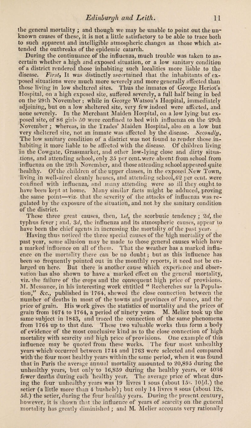 the general mortality ; and though we may be unable to point out the un¬ known causes of these, it is not a little satisfactory to be able to trace both to such apparent and intelligible atmospheric changes as those which at¬ tended the outbreaks of the epidemic catarrh. During the continuance of the influenza, much trouble was taken to as¬ certain whether a high and exposed situation, or a low sanitary condition of a district rendered those inhabiting such localities more liable to the disease. First, It was distinctly ascertained that the inhabitants of ex¬ posed situations were much more severely and more generally affected than those living in low sheltered sites. Thus the inmates of George Heriot’s Hospital, on a high exposed site, suffered severely, a full half being in bed on the 29th November; while in George Watson’s Hospital, immediately adjoining, but on a low sheltered site, very few indeed were affected, and none severely. In the Merchant Maiden Hospital, on a low lying but ex¬ posed site, of 86 girls 50 were confined to bed with influenza on the 29th November ; whereas, in the Trades’ Maiden Hospital, also on a low but very sheltered site, not an inmate was affected by the disease. Secondly, The low sanitary condition of a district was not found to render those in¬ habiting it more liable to be affected with the disease. Of children living in the Cowgate, Grassmarket, and other low-lying close and dirty situa¬ tions, and attending school, only 35 per cent.were absent from school from influenza on the 29th November, and those attending school appeared quite healthy. Of the children of the upper classes, in the exposed New Town, living in well-aired cleanly houses, and attending school,62 per cent, were confined with influenza, and many attending were so ill they ought to have been kept at home. Many similar facts might be adduced, proving the same point—viz. that the severity of the attacks of influenza was re¬ gulated by the exposure of the situation, and not by the sanitary condition of the district. These three great causes, then, \st, the scorbutic tendency ; 2d, the typhus fever ; and, 3d, the influenza and its atmospheric causes, appear to have been the chief agents in increasing the mortality of the past year. Having thus noticed the three special causes of the high mortality of the past year, some allusion may be made to those general causes which have a marked influence on all of them. That the weather has a marked influ¬ ence on the mortality there can be no doubt; but as this influence has been so frequently pointed out in the monthly reports, it need not be en¬ larged on here. But there is another cause which experience and obser¬ vation has also shown to have a marked effect on the general mortality, viz. the failure of the crops and the consequent high price of provisions. M. Messance, in his interesting work entitled “ Recherches sur la Popula¬ tion,” &c., published in 1764, shewed the close connection between the number of deaths in most of the towns and provinces of France, and the price of grain. His work gives the statistics of mortality and the prices of grain from 1674 to 1764, a period of ninety years. M. Melier took up the same subject in 1843, and traced the connection of the same phenomena from 1764 up to that date. These two valuable works thus form a body of evidence of the most conclusive kind as to the close connection of high mortality with scarcity and high price of provisions. One example of this influence may be quoted from these works. The four most unhealthy years which occurred between 1744 and 1763 were selected and compared with the four most healthy years within the same period, when it was found that in Paris the average annual mortality amounted to 20,895 during the unhealthy years, but only to 16,859 during the healthy years, or 4036 fewer deaths during each healthy year. The average price of wheat dur¬ ing the four unhealthy years was 19 livres 1 sous (about 15s. 10|d.) the setier (a little more than 4 bushels); but only 14 livres 8 sous (about 12s. 5d.) the setier, during the four healthy years. During the present century, however, it is shown that the influence of years of scarcity on the general mortality has greatly diminished ; and M. Melier accounts very rationally