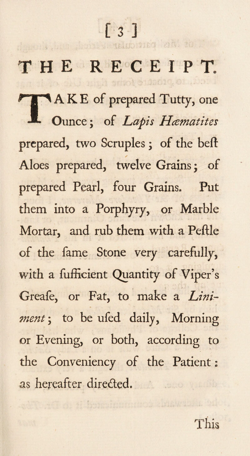 THE RECEIPT. TAKE of prepared T utty, one Ounce; of Lapis Hcematites prepared, two Scruples; of the beft ✓ Aloes prepared, twelve Grains j of prepared Pearl, four Grains. Put them into a Porphyry, or Marble Mortar, and rub them with a Peftle of the fame Stone very carefully, with a fufficient Quantity of Viper’s Greafe, or Fat, to make a Lini¬ ment ; to be ufed daily, Morning or Evening, or both, according to the Conveniency of the Patient: as hereafter directed.