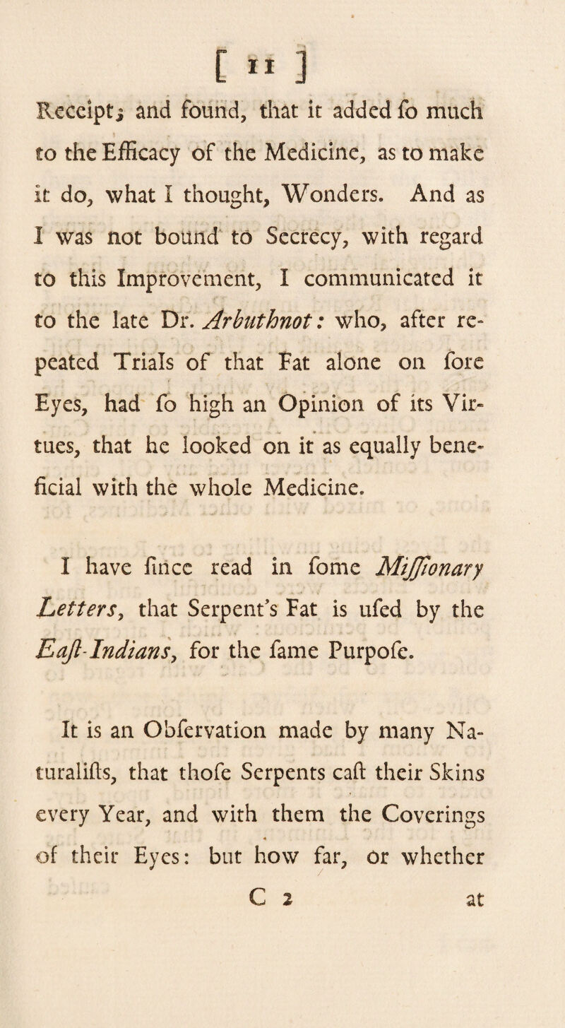 Receipti and found, that it added fo much to the Efficacy of the Medicine, as to make it do, what i thought, Wonders. And as I was not bound to Secrecy, with regard to this Improvement, I communicated it to the late Dr. Arhuthnot: who, after re- peated Trials of that Fat alone on fore Eyes, had fo high an Opinion of its Vir« •e * tues, that he looked on it as equally bene* ficial with the whole Medicine. I have fincc read in fome MiJJionary Letters, that Serpent’s Fat is ufed by the Eajl-Indians, for the fame Purpofe. It is an Obfervation made by many Na- turalifts, that thofe Serpents caft their Skins every Year, and with them the Coverings 4 of their Eyes: but how far, or whether C 2 at