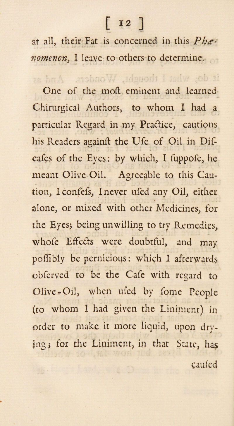 at all, their Fat is concerned in this Phe¬ nomenon, I leave to others to determine. One of the mod eminent and learned Chirurgical Authors, to whom I had a particular Regard in my Pra&ice, cautions his Readers againft the Ufe of Oil in Dif- eafes of the Eyes: by which, I fuppofe, he meant Olive-Oil. Agreeable to this Cau¬ tion, I confefs, I never ufed any Oil, either alone, or mixed with other Medicines, for the Eyes; being unwilling to try Remedies, whofc EfFe&s were doubtful, and may pofhbly be pernicious: which I afterwards obferved to be the Cafe with regard to Olive-Oil, when ufed by fome People (to whom I had given the Liniment) in order to make it more liquid, upon dry¬ ing j for the Liniment, in that State, has cauled