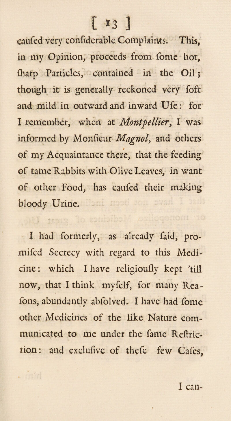 caufed very confiderable Complaints. This, in my Opinion, proceeds from fome hot, £harp Particles, contained in the Oil; though it is generally reckoned very foft and mild in outward and inward Ufe: for I remember, when at Montpellier, I was informed by Monfieur Magnol, and others of my Acquaintance there, that the feeding of tame Rabbits with Olive Leaves, in want of other Food, has caufed their making bloody Urine. I had formerly, as already faid, pro- mi fed Secrecy with regard to this Medi¬ cine: which I have religioufly kept 'till now, that I think myfelf, for many Rea- fons, abundantly abfolved. I have had fome other Medicines of the like Nature com¬ municated to me under the fame Reftric- tion: and exclufive of thefc few Cafes, I can- /