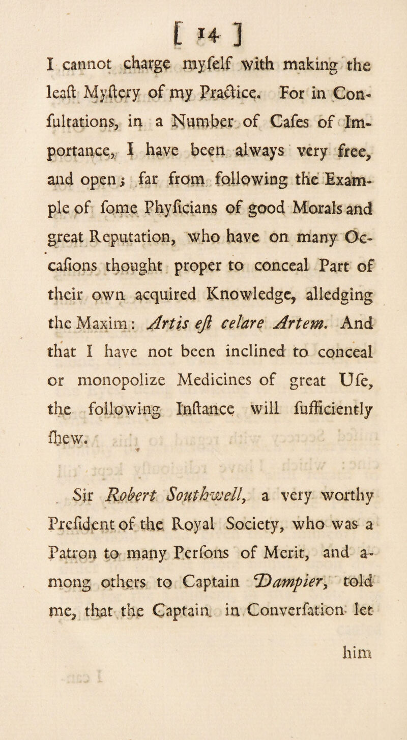 I 1+ ] I cannot charge myfelf with making the leaft Myftery of my Practice. For in Con- fultations, in a Number of Cafes of Im¬ portance, I have been always very free, and open; far from following the Exam¬ ple of fame Phyftcians of good Morals and great Reputation, who have on many Oc- i cafions thought proper to conceal Part of their own acquired Knowledge, alledging the Maxim: Artis ejl celare Artem. And * * that I have not been inclined to conceal or monopolize Medicines of great Ufe, the following Inftance will fufficiently fhew. * Sir Robert Southwell, a very worthy Prefident of the Royal Society, who was a Patron to many Pcrfons of Merit, and a- mong others to Captain ‘Dumpier, told me, that the Captain in Converfation let him