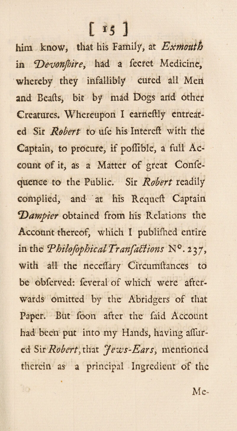 [ *5 ] him know, that his Family, at Ex month in <rDeevon[bireJ had a fecret Medicine, whereby they infallibly cured all Men and Beads, bit by mad Dogs and other Creatures. Whereupon I earneftly entreat¬ ed Sir Robert to ufe his Intereft with the Captain, to procure, if poffible, a full Ac¬ count of it, as a Matter of great Confe- quence to the Public. Sir Robert readily complied, and at his Requeft Captain *Dampier obtained from his Relations the Account thereof, which I publifhed entire in the RhilofophicalTranfaEtions N°. 237, with all the necdfary Circumftances to be obferved: feveral of which were after¬ wards omitted by the Abridgers of that Paper. But foon after the faid Account had been put into my Hands, having allur¬ ed Sir Robert, that Jews-Ears, mentioned therein as a principal Ingredient of the Me