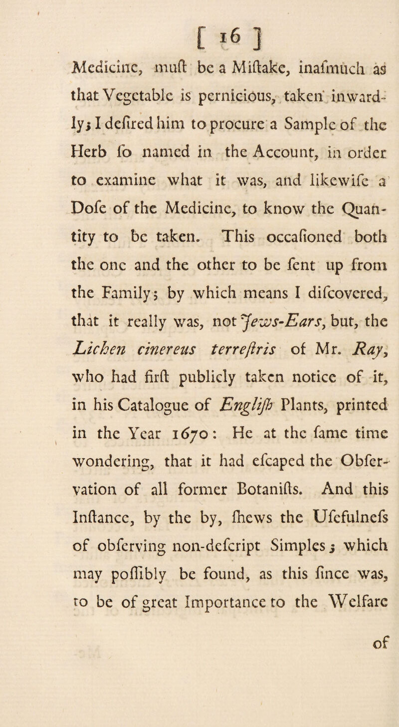 Medicine, mud be a Miftake, inafmuch as that Vegetable is pernicious, taken inward¬ ly! I defired him to procure a Sample of the Herb fo named in the Account, in order to examine what it was, and likewife a Dofe of the Medicine, to know the Quan¬ tity to be taken. This oecafioned both the one and the other to be fent up from the Family; by which means I difeovered, that it really was, not ^ews-Ears, but, the Lichen cinereus terrejiris of Mr. Ray, who had firft publicly taken notice of it, in his Catalogue of Englijb Plants, printed in the Year 1670: He at the fame time wondering, that it had efcaped the Obfer- vation of all former Botanifts. And this Inftancc, by the by, fhews the Ufefulnefs of obferving non-defeript Simples j which may poffibly be found, as this fince was, to be of great Importance to the Welfare of