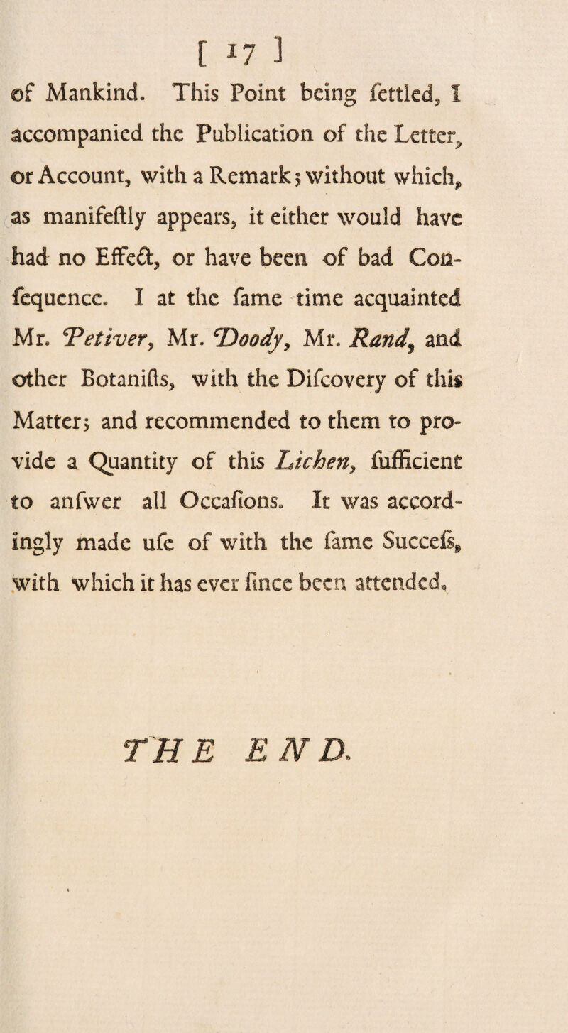[ *7 1 of Mankind. This Point being fettled* 1 accompanied the Publication of the Letter, or Account* with a Remarks without which* as manifeftly appears* it either would have had no EfFed* or have been of bad Con- fequcnce. I at the fame time acquainted Mr. Tetiver* Mr. cDoody* Mr. Rand$ and other Botanifts* with the Difcovery of this Matters and recommended to them to pro¬ vide a Quantity of this Lichen* fufficient to anfwer all Occafions. It was accord¬ ingly made ufc of with the fame Succefe* with which it has ever fincc been attended, THE END;