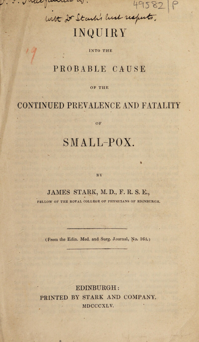 sj S' W’V H0? 5 %2-1 P U/lAfir SsAcmA*'! b-<*^ rU^tyL**AS~^ INQUIRY INTO THE PROBABLE CAUSE OF THE CONTINUED PREVALENCE AND FATALITY SMALL-POX. JAMES STARK, M. D., F. R. S. E., FELLOW OF THE ROYAL COLLEGE OF PHYSICIANS OF EDINBURGH. (From the Edin. Med. and Surg. Journal, No. 16L) EDINBURGH: PRINTED BY STARK AND COMPANY. MDCCCXLV.