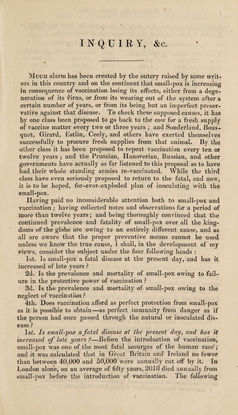 1 INQUIRY, &c. Much alarm has been created by the outcry raised by some writ¬ ers in this country and on the continent that small-pox is increasing in consequence of vaccination losing its effects, either from a dege¬ neration of its virus, or from its wearing out of the system after a certain number of years, or from its being but an imperfect preser¬ vative against that disease. To check these supposed causes, it has by one class been proposed to go back to the cow for a fresh supply of vaccine matter every two or three years ; and Sonderland, Bous- quet, Girard, Estlin, Ceely, and others have exerted themselves successfully to procure fresh supplies from that animal. By the other class it has been proposed to repeat vaccination every ten or twelve years ; and the Prussian, Hanoverian, Russian, and other governments have actually so far listened to this proposal as to have had their whole standing armies re-vaccinated. While the third class have even seriously proposed to return to the fatal, and now, it is to be hoped, for-ever-exploded plan of inoculating with the small-pox. Having paid no inconsiderable attention both to small-pox and vaccination ; having collected notes and observations for a period of more than twelve years; and being thoroughly convinced that the continued prevalence and fatality of small-pox over all the king¬ doms of the globe are owing to an entirely different cause, and as all are aware that the proper preventive means cannot be used unless we know the true cause, 1 shall, in the development of my views, consider the subject under the four following heads : 1st. Is small-pox a fatal disease at the present day, and has it increased of late years ? 2d. Is the prevalence and mortality of small-pox owing to fail¬ ure in the protective power of vaccination ? 3d. Is the prevalence and mortality of small-pox owing to the neglect of vaccination ? 4th. Does vaccination afford as perfect protection from small-pox as it is possible to obtain—as perfect immunity from danger as if the person had once passed through the natural or inoculated dis¬ ease ? ],?/. Is small-pox a fatal disease at the present day, and has it increased of late years ?—Before the introduction of vaccination, small-pox was one of the most fatal scourges of the human race'; and it was calculated that in Great Britain and Ireland no fewer than between 40,000 and 50,000 were annually cut off by it. In London alone, on an average of fifty years, 2018 died annually from small-pox before the introduction of vaccination. The following