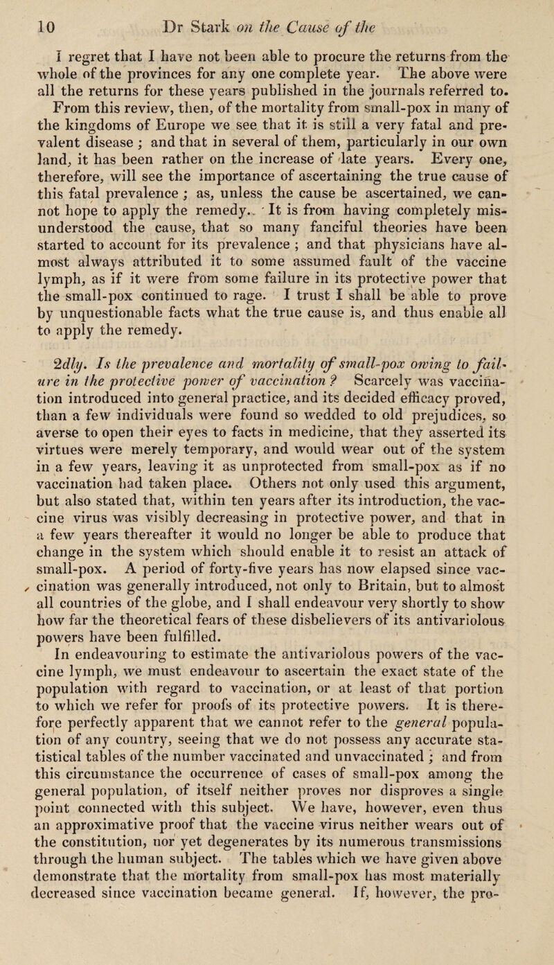 I regret that I have not been able to procure the returns from the whole of the provinces for any one complete year. The above were all the returns for these years published in the journals referred to. From this review, then, of the mortality from small-pox in many of the kingdoms of Europe we see that it is still a very fatal and pre¬ valent disease ; and that in several of them, particularly in our own land, it has been rather on the increase of late years. Every one, therefore, will see the importance of ascertaining the true cause of this fatal prevalence ; as, unless the cause be ascertained, we can¬ not hope to apply the remedy.. It is from having completely mis¬ understood the cause, that so many fanciful theories have been started to account for its prevalence ; and that physicians have al¬ most always attributed it to some assumed fault of the vaccine lymph, as if it were from some failure in its protective power that the small-pox continued to rage. I trust I shall be able to prove by unquestionable facts what the true cause is, and thus enable all to apply the remedy. 2dly. Is the prevalence and mortality of small-pox owing to fail¬ ure in the protective power of vaccination ? Scarcely was vaccina¬ tion introduced into general practice, and its decided efficacy proved, than a few individuals were found so wedded to old prejudices, so averse to open their eyes to facts in medicine, that they asserted its virtues were merely temporary, and would wear out of the system in a few years, leaving it as unprotected from small-pox as if no vaccination had taken place. Others not only used this argument, but also stated that, within ten years after its introduction, the vac¬ cine virus was visibly decreasing in protective power, and that in a few years thereafter it would no longer be able to produce that change in the system which should enable it to resist an attack of small-pox. A period of forty-five years has now elapsed since vac¬ cination was generally introduced, not only to Britain, but to almost all countries of the globe, and I shall endeavour very shortly to show how far the theoretical fears of these disbelievers of its antivariolous powers have been fulfilled. In endeavouring to estimate the antivariolous powers of the vac¬ cine lymph, we must endeavour to ascertain the exact state of the population with regard to vaccination, or at least of that portion to which we refer for proofs of its protective powers. It is there¬ fore perfectly apparent that we cannot refer to the general popula¬ tion of any country, seeing that we do not possess any accurate sta¬ tistical tables of the number vaccinated and unvaccinated ; and from this circumstance the occurrence of cases of small-pox among the general population, of itself neither proves nor disproves a single point connected with this subject. We have, however, even thus an approximative proof that the vaccine virus neither wears out of the constitution, nor yet degenerates by its numerous transmissions through the human subject. The tables which we have given above demonstrate that the mortality from small-pox has most materially decreased since vaccination became general. If, however, the pro-