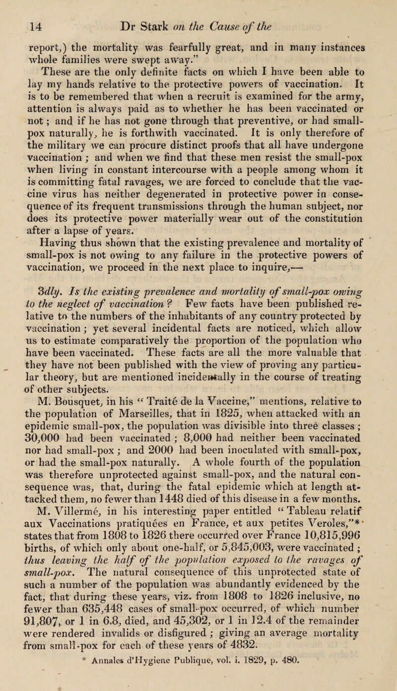 report,) the mortality was fearfully great, and in many instances whole families were swept away.” These are the only definite facts on which I have been able to lay my hands relative to the protective powers of vaccination. It is to be remembered that when a recruit is examined for the army, attention is always paid as to whether he has been vaccinated or not; and if he has not gone through that preventive, or had small¬ pox naturally, he is forthwith vaccinated. It is only therefore of the military we can procure distinct proofs that all have undergone vaccination; and when we find that these men resist the small-pox when living in constant intercourse with a people among whom it is committing fatal ravages, we are forced to conclude that the vac¬ cine virus has neither degenerated in protective power in conse¬ quence of its frequent transmissions through the human subject, nor does its protective power materially wear out of the constitution after a lapse of years. Having thus shown that the existing prevalence and mortality of small-pox is not owing to any failure in the protective powers of vaccination, we proceed in the next place to inquire,-— 3 dly. Is the existing prevalence and mortality of smallpox owing to the neglect of vaccination ? Few facts have been published re¬ lative to the numbers of the inhabitants of any country protected by vaccination; yet several incidental facts are noticed, which allow us to estimate comparatively the proportion of the population who have been vaccinated. These facts are all the more valuable that they have not been published with the view of proving any particu¬ lar theory, but are mentioned incidentally in the course of treating of other subjects. M. Bousquet, in his “ Traite de la Vaccine/’ mentions, relative to the population of Marseilles, that in 1825, when attacked with an epidemic small-pox, the population was divisible into three classes ; 30,000 had been vaccinated ; 8,000 had neither been vaccinated nor had small-pox; and 2000 had been inoculated with small-pox, or had the small-pox naturally. A whole fourth of the population was therefore unprotected against small-pox, and the natural con¬ sequence was, that, during the fatal epidemic which at length at¬ tacked them, no fewer than 1448 died of this disease in a few months. M. Villerme, in his interesting paper entitled “ Tableau relatif aux Vaccinations pratiquees en France, et aux petites Veroles,”*’ states that from 1808 to 1826 there occurred over France 10,815,996 births, of which only about one-half, or 5,845,003, were vaccinated ; thus leaving the half of the population exposed to the ravages of small-pox. The natural consequence of this unprotected state of such a number of the population was abundantly evidenced by the fact, that during these years, viz. from 1808 to 1826 inclusive, no fewer than 635,448 cases of small-pox occurred, of which number 91,807, or 1 in 6.8, died, and 45,302, or 1 in 12.4 of the remainder were rendered invalids or disfigured ; giving an average mortality from small-pox for each of these years of 4832. * Annales d’Hygiene Publique, vol. i. 1829, p. 480.