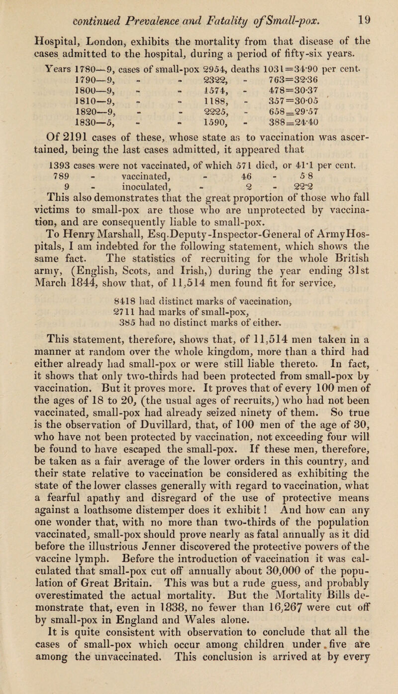 Hospital, London, exhibits the mortality from that disease of the cases admitted to the hospital, during a period of fifty-six years. Years 1780—9, 1790—9, 1800—9, 1810—9, 1820—9, 1830—5, cases of small-pox 2954, deaths 1031=34*90 per cent- - - 2322, 763=32*36 - 1574, - 478=30-37 - *91 1188, - 357=30-05 • - 2225, 658=29*57 - 1590, 388=24*40 Of 2191 cases of these, whose state as to vaccination was ascer¬ tained, being the last cases admitted, it appeared that 1393 cases were not vaccinated, of which 571 died, or 41*1 per cent. 789 - vaccinated, - 46 - 5 8 9 - inoculated, - 2 22*2 This also demonstrates that the great proportion of those who fall victims to small-pox are those who are unprotected by vaccina¬ tion, and are consequently liable to small-pox. To Henry Marshall, Esq.Deputy-Inspector-General of ArmyHos- pitals, I am indebted for the following statement, which shows the same fact. The statistics of recruiting for the whole British army, (English, Scots, and Irish,) during the year ending 31st March 1844, show that, of 11,514 men found fit for service. 8418 had distinct marks of vaccination* 2711 had marks of small-pox, 385 had no distinct marks of either. This statement, therefore, shows that, of 11,514 men taken in a manner at random over the whole kingdom, more than a third had either already had small-pox or were still liable thereto. In fact, it shows that only two-thirds had been protected from small-pox by vaccination. But it proves more. It proves that of every 100 men of the ages of 18 to 20, (the usual ages of recruits,) who had not been vaccinated, small-pox had already seized ninety of them. So true is the observation of Duvillard, that, of 100 men of the age of 30, who have not been protected by vaccination, not exceeding four will be found to have escaped the small-pox. If these men, therefore, be taken as a fair average of the lower orders in this country, and their state relative to vaccination be considered as exhibiting the state of the lower classes generally with regard to vaccination, what a fearful apathy and disregard of the use of protective means against a loathsome distemper does it exhibit ! And how can any one wonder that, with no more than two-thirds of the population vaccinated, small-pox should prove nearly as fatal annually as it did before the illustrious Jenner discovered the protective powers of the vaccine lymph. Before the introduction of vaccination it was cal¬ culated that small-pox cut off annually about 30,000 of the popu¬ lation of Great Britain. This was but a rude guess, and probably overestimated the actual mortality. But the Mortality Bills de¬ monstrate that, even in 1838, no fewer than 16,267 were cut off by small-pox in England and Wales alone. It is quite consistent with observation to conclude that all the cases of small-pox which occur among children under „ five are among the unvaccinated. This conclusion is arrived at by every