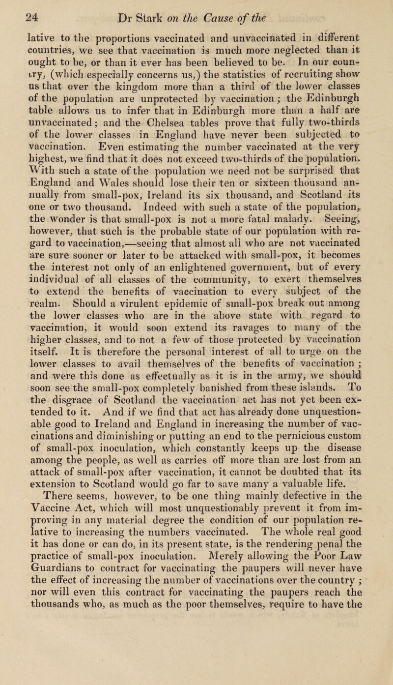 lative to the proportions vaccinated and unvaccinated in different countries, we see that vaccination is much more neglected than it ought to be, or than it ever has been believed to be. In our coun¬ try, (which especially concerns us,) the statistics of recruiting show us that over the kingdom more than a third of the lower classes of the population are unprotected by vaccination ; the Edinburgh table allows us to infer that in Edinburgh more than a half are unvaccinated; and the Chelsea tables prove that fully two-thirds of the lower classes in England have never been subjected to vaccination. Even estimating the number vaccinated at the very highest, we find that it does not exceed two-thirds of the population* With such a state of the population we need not be surprised that England and Wales should lose their ten or sixteen thousand an¬ nually from small-pox, Ireland its six thousand, and Scotland its one or two thousand. Indeed with such a state of the population, the wonder is that small-pox is not a more fatal malady. Seeing, however, that such is the probable state of our population with re¬ gard to vaccination,—seeing that almost all who are not vaccinated are sure sooner or later to be attacked with small-pox, it becomes the interest not only of an enlightened government, but of every individual of all classes of the community, to exert themselves to extend the benefits of vaccination to every subject of the realm. Should a virulent epidemic of small-pox break out among the lower classes who are in the above state with regard to vaccination, it would soon extend its ravages to many of the higher classes, and to not a few of those protected by vaccination itself. It is therefore the personal interest of all to urge on the lower classes to avail themselves of the benefits of vaccination ; and were this done as effectually as it is in the army, we should soon see the small-pox completely banished from these islands. To the disgrace of Scotland the vaccination act has not yet been ex¬ tended to it. And if we find that act has already done unquestion¬ able good to Ireland and England in increasing the number of vac» cinations and diminishing or putting an end to the pernicious custom of small-pox inoculation, which constantly keeps up the disease among the people, as well as carries off more than are lost from an attack of small-pox after vaccination, it cannot be doubted that its extension to Scotland would go far to save many a valuable life. There seems, however, to be one thing mainly defective in the Vaccine Act, which will most unquestionably prevent it from im¬ proving in any material degree the condition of our population re¬ lative to increasing the numbers vaccinated. The whole real good it has done or can do, in its present state, is the rendering penal the practice of small-pox inoculation. Merely allowing the Poor Law Guardians to contract for vaccinating the paupers will never have the effect of increasing the number of vaccinations over the country ; nor will even this contract for vaccinating the paupers reach the thousands who, as much as the poor themselves, require to have the