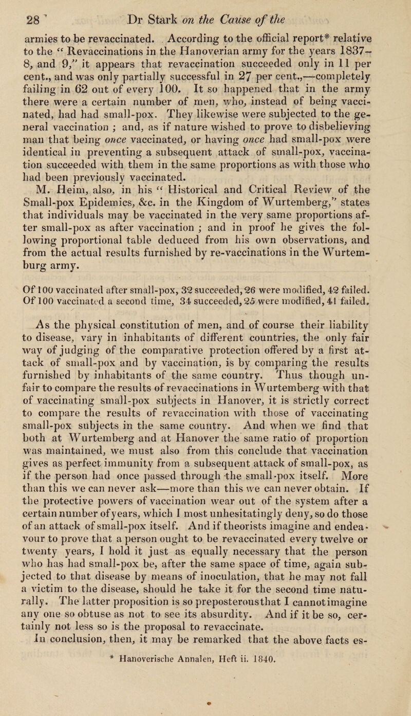armies to be revaccinated. According to the official report* relative to the ff Revaccinations in the Hanoverian army for the years 1837— 8, and 9,” it appears that revaccination succeeded only in 11 per cent., and was only partially successful in 27 per cent.,—completely failing in 62 out of every 100. It so happened that in the army there were a certain number of men, who, instead of being vacci¬ nated, had had small-pox. They likewise were subjected to the ge¬ neral vaccination ; and, as if nature wished to prove to disbelieving man that being once vaccinated, or having once had small-pox were identical in preventing a subsequent attack of small-pox, vaccina¬ tion succeeded with them in the same proportions as with those who had been previously vaccinated. M. Heim, also, in his “ Historical and Critical Review of the Small-pox Epidemics, &c. in the Kingdom of Wurtemberg,” states that individuals may be vaccinated in the very same proportions af¬ ter small-pox as after vaccination ; and in proof he gives the fol¬ lowing proportional table deduced from his own observations, and from the actual results furnished by re-vaccinations in the Wurtem- burg army. Of 100 vaccinated after small-pox, 32 succeeded, 26 were modified, 42 failed. Of 100 vaccinated a second time, 34 succeeded, 25 were modified, 41 failed. As the physical constitution of men, and of course their liability to disease, vary in inhabitants of different countries, the only fair way of judging of the comparative protection offered by a first at¬ tack of small-pox and by vaccination, is by comparing the results furnished by inhabitants of the same country. Thus though un¬ fair to compare the results of revaccinations in Wurtemberg with that of vaccinating small-pox subjects in Hanover, it is strictly correct to compare the results of revaccination with those of vaccinating small-pox subjects in the same country. And when we find that both at Wurtemberg and at Hanover the same ratio of proportion was maintained, we must also from this conclude that vaccination gives as perfect immunity from a subsequent attack of small-pox, as if the person had once passed through *the small-pox itself. More than this we can never ask—more than this we can never obtain. If the protective powers of vaccination wear out of the system after a certain number of years, which I most unhesitatingly deny, so do those of an attack of small-pox itself. And if theorists imagine and endea¬ vour to prove that a person ought to be revaccinated every twelve or twenty years, I hold it just as equally necessary that the person who has had small-pox be, after the same space of time, again sub¬ jected to that disease by means of inoculation, that he may not fall a victim to the disease, should he take it for the second time natu¬ rally. The hitter proposition is so preposterous that I cannot imagine any one so obtuse as not to see its absurdity. And if it be so, cer¬ tainly not less so is the proposal to revaccinate. In conclusion, then, it may be remarked that the above facts es- * Hanoverische Annalen, Heft ii. 1840.