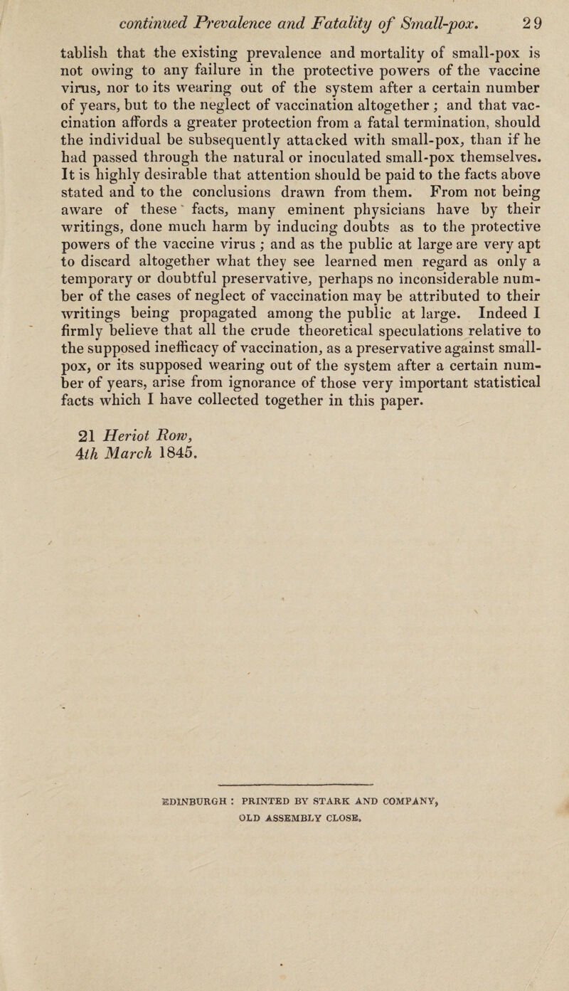 tablisli that the existing prevalence and mortality of small-pox is not owing to any failure in the protective powers of the vaccine virus, nor to its wearing out of the system after a certain number of years, but to the neglect of vaccination altogether ; and that vac¬ cination affords a greater protection from a fatal termination, should the individual be subsequently attacked with small-pox, than if he had passed through the natural or inoculated small-pox themselves. It is highly desirable that attention should be paid to the facts above stated and to the conclusions drawn from them. From not being aware of these facts, many eminent physicians have by their writings, done much harm by inducing doubts as to the protective powers of the vaccine virus ; and as the public at large are very apt to discard altogether what they see learned men regard as only a temporary or doubtful preservative, perhaps no inconsiderable num¬ ber of the cases of neglect of vaccination may be attributed to their writings being propagated among the public at large. Indeed I firmly believe that all the crude theoretical speculations relative to the supposed inefficacy of vaccination, as a preservative against small¬ pox, or its supposed wearing out of the system after a certain num¬ ber of years, arise from ignorance of those very important statistical facts which I have collected together in this paper. 21 Heriot Row, Aih March 1845. EDINBURGH : PRINTED BY STARK AND COMPANY, OLD ASSEMBLY CLOSE,
