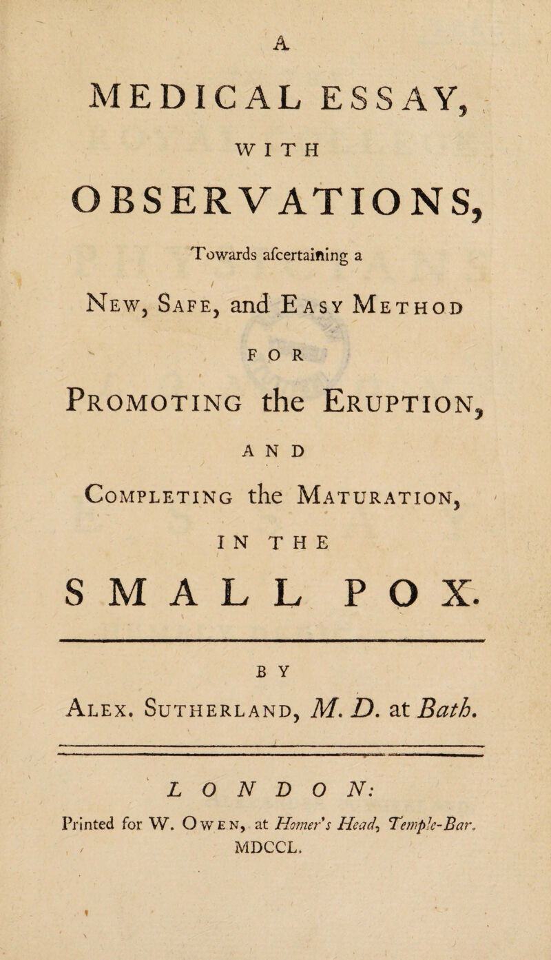 MEDICAL ESSAY, WITH OBSERVATIONS, Towards afcertaifting a New, Safe, and Easy Method for # Promoting the Eruption, AND Completing the Maturation, in THE SMALL POX. B Y Alex. Sutherland, M. D. at Bath. . ..— '■** 1 ■ 1 ■ ■■■■■■■—■ “ rn.mn. n- »i-ri , LONDON: Printed for W. Owen, at Homer s Head\ Temple-Bar. / MDCCL.