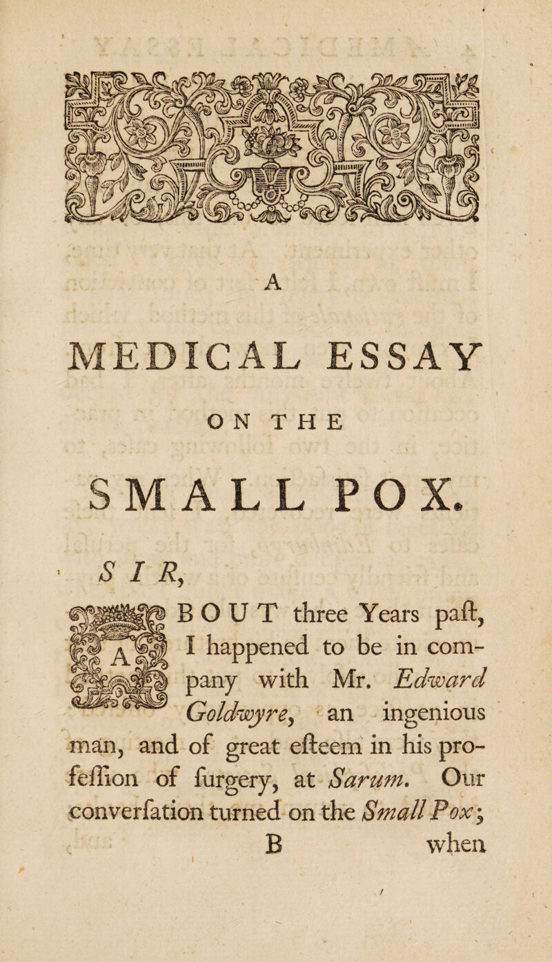 MEDICAL ESSAY O N T H E SMALL POX ■ SIR, BOUT three Years paft, I happened to be in com¬ pany with Mr. Edward Goldwyre, an ingenious man, and of great efteem in his pro- feffion of furgery, at Sarum. Our converfation turned on the Small Pox; B when /
