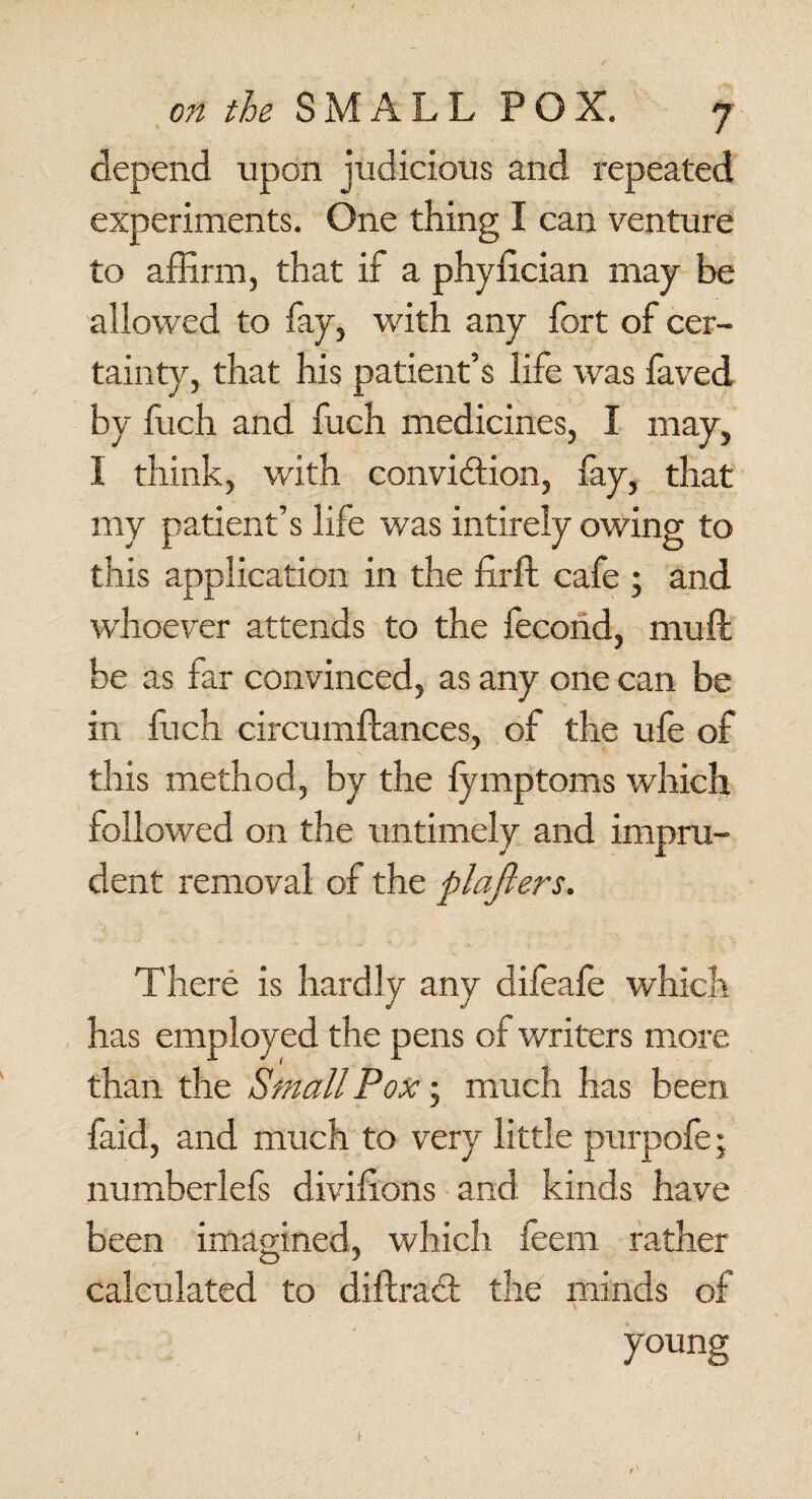 depend upon judicious and repeated experiments. One thing I can venture to affirm, that if a phylician may be allowed to fay, with any fort of cer¬ tainty, that his patient’s life was faved by ffich and fuch medicines, I may, I think, with convi&ion, fay, that my patient’s life was intirely owing to this application in the firft cafe ; and whoever attends to the fecoiid, muft be as far convinced, as any one can be in ffich circumftances, of the ufe of this method, by the fymptoms which followed on the untimely and impru¬ dent removal of the plaflers. There is hardly any difeafe which has employed the pens of writers more than the Small Pox; much has been faid, and much to very little purpoffi; numberlefs divihons and kinds have been imagined, which feem rather calculated to diffract the minds of young