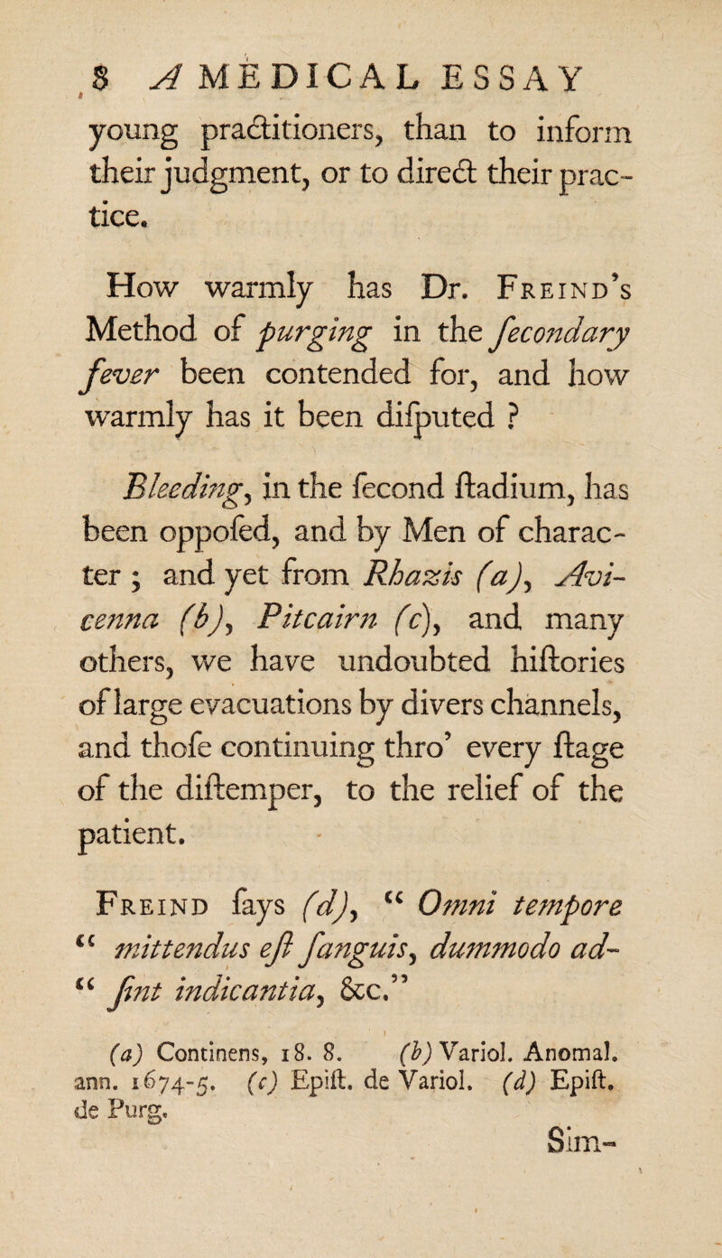 young practitioners, than to inform their judgment, or to diredt their prac¬ tice. How warmly has Dr. Freind’s Method of purging in the fecondary fever been contended for, and how warmly has it been dilputed ? Bleeding, in the fecond ftadium, has been oppofed, and by Men of charac¬ ter ; and yet from Rhazis (a)y Avi¬ cenna (b)y Pitcairn fc)y and many others, we have undoubted hiftories of large evacuations by divers channels, and thofe continuing thro’ every ftage of the diftemper, to the relief of the patient. Freind fays (d)y “ Omni tempore “ mittendus eft fanguisy dummodo ad- “ ftnt indicantia, &c.” ; ' . ' i , ^ (a) Continens, 18. S. VarioL Anomal. ann. 1674-5. (c) Epift. de Variol. (d) Epift. de Furg. Sim-