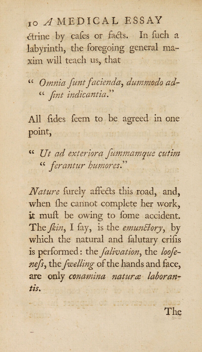 \ jo A MEDICAL ESSAY striae by cafes or fads. In fuch a labyrinth, the foregoing general ma¬ xim will teach us, that “ Omnia funt facienda, dummodo ad- “ Jint indicantia.” All fides feem to be agreed in one point, u Ut ad, exteriora jummamque cutim u ferantur humores” Nature furely affects this road, and, when fhe cannot complete her work, it muff be owing to fome accident. The Jk in, I fay, is the emunSiory, by which the natural and falutary cribs is performed: the falivation, the ioofe- nefs, the fwelling of the hands and face, are only conamina natures laboran- tis. / The