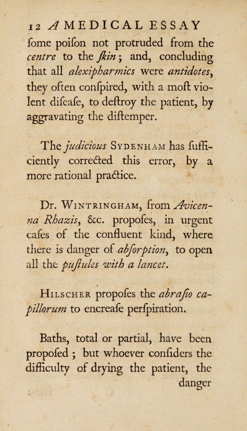 fome poifon not protruded from the cetitre to the jkin; and, concluding that all alexipharmics were antidotes, they often conlpired, with a moft vio¬ lent difeafe, to deftroy the patient, by aggravating the diftemper. t * The judicious Sydenham has fuffi- ciently corrected this error, by a more rational practice. i Dr. Wintringham, from Avicen- na Rhazis, See. propofes, in urgent cafes of the confluent kind, where there is danger of abforption, to open all the pujiules with a lancet. Hitscher propofes the abrafio ca~ pillorum to encreafe perfpiration. * v I \ Baths, total or partial, have been propofed ; but whoever confrders the difficulty of drying the patient, the danger