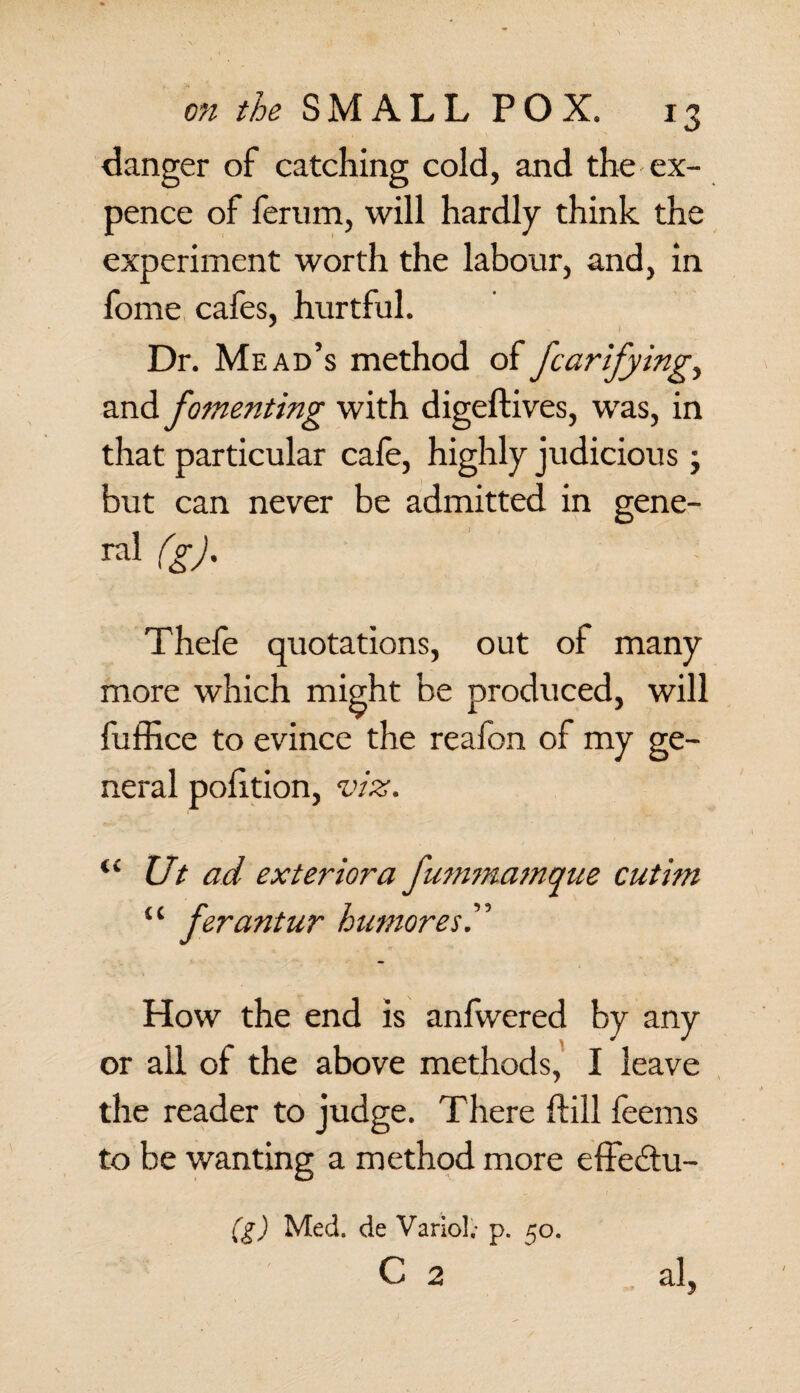 danger of catching cold, and the ex¬ pence of ferum, will hardly think the experiment worth the labour, and, in fome cafes, hurtful. Dr. Mead’s method of fcarifying,, fomenting with digeftives, was, in that particular cafe, highly judicious ; but can never be admitted in gene- ral (g). Thefe quotations, out of many more which might be produced, will fuffice to evince the reafon of my ge¬ neral polition, viz. (C Ut ad exterior a fummamque cutim u ferantur humores I How the end is anfwered by any or all of the above methods, I leave the reader to judge. There ftill feems to be wanting a method more effeitu- (g) Med. de Variol; p. 50. c 2 . al,