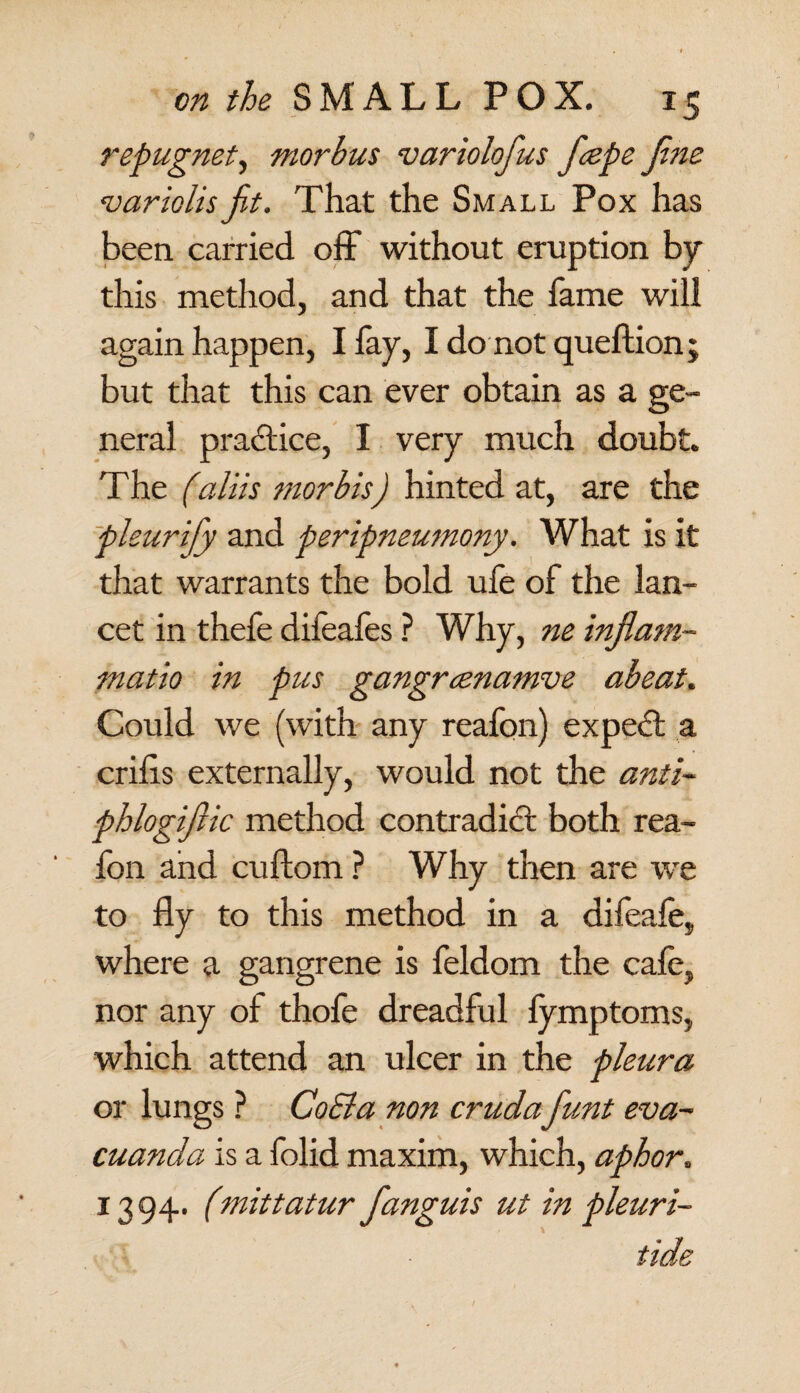 repugnet, morbus variolofius ficepe fine variolisfit. That the Small Pox has been carried off without eruption by this method, and that the fame will again happen, I lay, I do not queftion; but that this can ever obtain as a ge¬ neral practice, I very much doubt. The (,aliis morbis) hinted at, are the pleurify and peripneumony. What is it that warrants the bold ufe of the lan¬ cet in thefe difeafes ? Why, ne inf, am- matio in pus gangrcenamve abeat. Could we (with any reafon) expert a crilis externally, would not the anti* phlogifiic method contradict both rea¬ fon and cuftom ? Why then are we to fly to this method in a difeale, where a gangrene is feldom the cafe, nor any of thofe dreadful fymptoms, which attend an ulcer in the pleura or lungs ? Co El a non crudafiunt eva- cuanda is a folid maxim, which, aphor, 1394. (mittatur fanguis ut in pleuri- tide