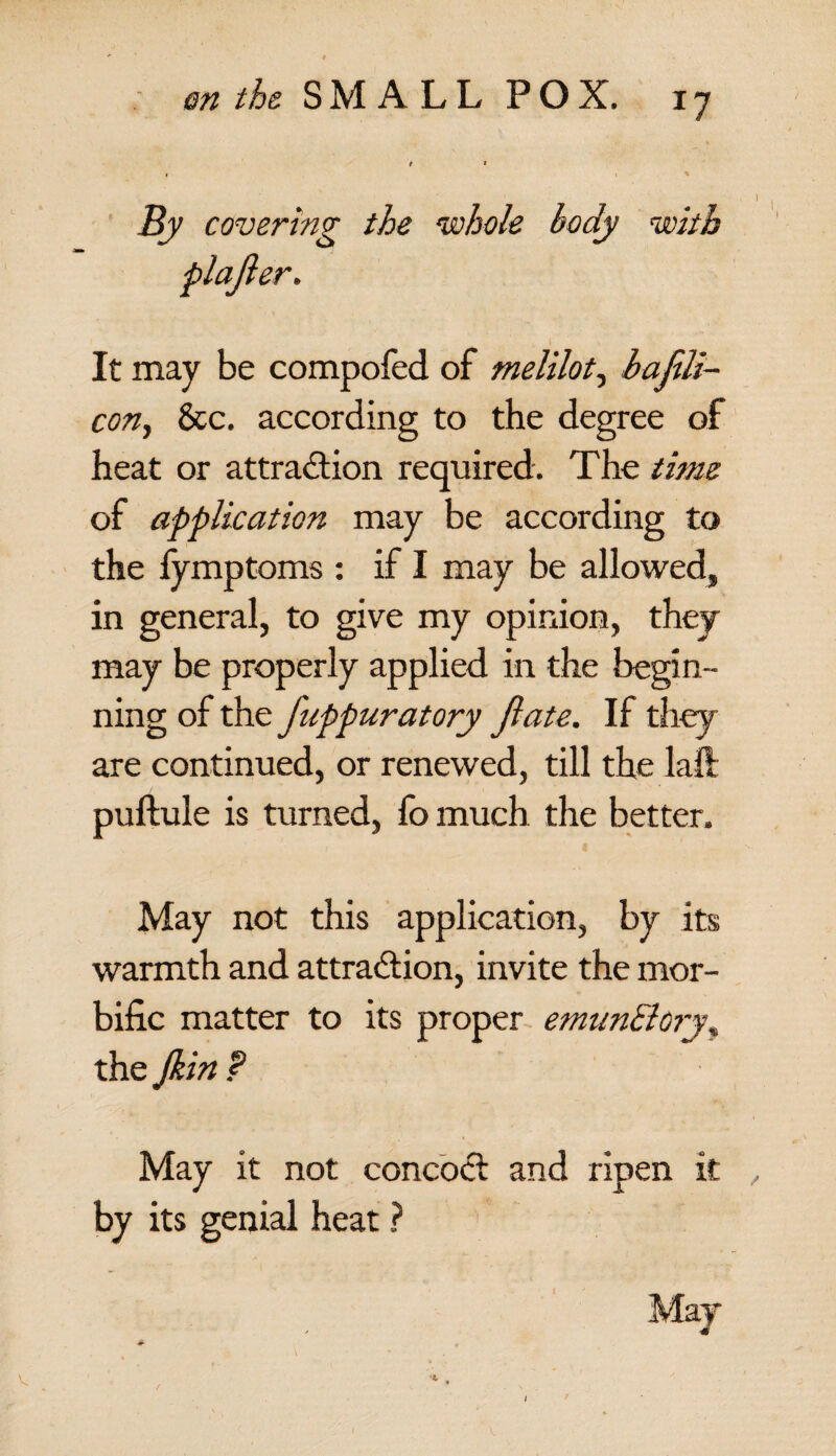 By covering the whole body with It may be compofed of melilot, bajili- cony See. according to the degree of heat or attraction required. The time of application may be according to the fymptoms : if I may be allowed, in general, to give my opinion, they may be properly applied in the begin¬ ning of the fuppuratory jlate. If they are continued, or renewed, till the laft puftule is turned, fo much the better. May not this application, by its warmth and attraction, invite the mor¬ bific matter to its proper emunElory\ the Jkin ? May it not concoct: and ripen it by its genial heat ?