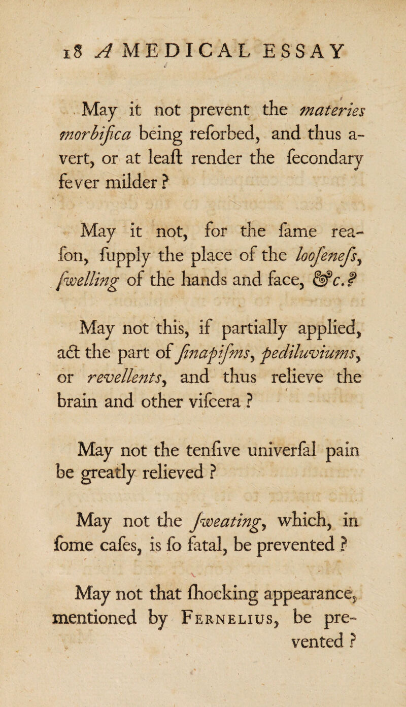 May it not prevent the materies morbific a being reforbed, and thus a- vert, or at leaft render the fecondary fever milder ? May it not, for the fame rea- fon, fupply the place of the loofenefs^ [welling of the hands and face, &c. f May not this, if partially applied, ad; the part of Jinapifms, pediluviums, or revellents, and thus relieve the brain and other vifcera ? May not the tenfive univerfal pain be greatly relieved ? May not die Jweating, which, in lome cafes, is fo fatal, be prevented ? v , May not that fhocking appearance, mentioned by Fernelius, be pre¬ vented ?