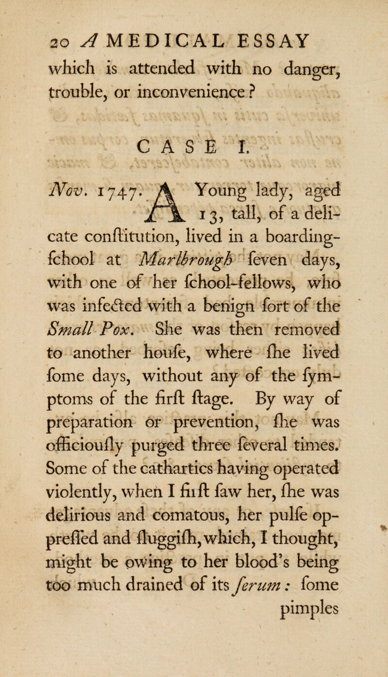 which is attended with no danger, trouble, or inconvenience ? CASE I. Nov. 1747. A Young lady, aged / \ 13, tall, of a deli¬ cate conflitution, lived in a boarding- fchool at Marlbrough feven days, with one of her fchool-fellows, who was infedtcd with a benign fort of the Small Pox. She was then removed to another houfe, where fhe lived fome days, without any of the fym- ptoms of the firft ftage. By way of preparation or prevention, fhe was officioufly purged three feveral times. Some of the cathartics having operated violently, when I fiift faw her, fhe was delirious and comatous, her pulfe op- preffed and fluggifh, which, I thought, might be owing to her blood’s being too much drained of its ferum: fome pimples