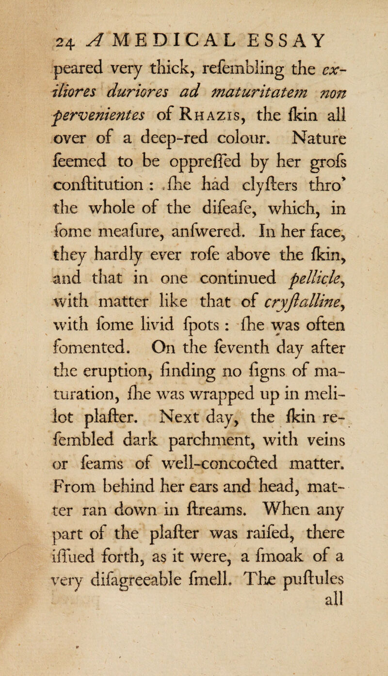 peared very thick, refembling the ex- iliores duriores ad maturitatem non few ententes of Rhazis, the fkin all over of a deep-red colour. Nature feemed to be opprefted by her grofs conftitution : fhe had clyfters thro’ the whole of the difeafe, which, in fome meafure, anfwered. In her face, they hardly ever rofe above the fkin, and that in one continued pellicle, with matter like that of cryjlalline, with fome livid fpots: fhe was often fomented. On the feventh day after the eruption, finding no figns of ma¬ turation, (lie was wrapped up in meli- lot plafter. Next day, the fkin re- fembled dark parchment, with veins or feams of well-concodted matter. From behind her ears and head, mat¬ ter ran down in ftreams. When any part of the plafter was raifed, there iftiied forth, as it were, a fmoak of a very difagreeable fmell. T'he