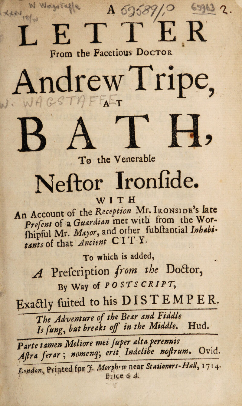 From the Facetious Doctor Andrew Tripe? A T A * To the Venerable Neftor Ironfide. . WITH An Account of the Reception Mr. Irons ipe’s late Prerent of a Guardian met with from the Wor- fhipful Mr. Major, and other fubftanttal Inhabi¬ tants of that Ancient CITY. To which is added, A Prefcription from the Do&or, By Way of POSTSCRIPT\ Exactly fuited to his DISTEMP ER. The Adventure of the Bear and Fiddle Is fang, but breaks off in the Middle. Hud. Parte tamen Meltore mi jufer alt aver ennis~ ferar; nomewfc srit Indelibe nojtruw» Ovid. near Stamntrs-Hall, i7«4-