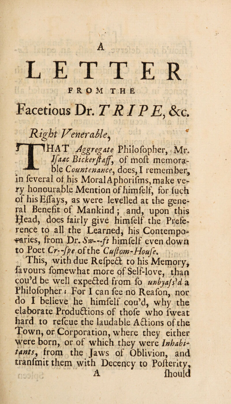 A LETTER FROM THE Facetious Dr. TRITE, Sec, Hight Venerable^ THAT Aggregate Philofopher, * Mr* Ifaac Bickerjlajf,\ of moft memora¬ ble Countenance, does,I remember, in feveral of his Moral Aphorifms, make ve¬ ry honourable Mention of himfelf, for fuch of his EfTays, as were levelled at the gene¬ ral Benefit of Mankind; and, upon this l^ead* does fairly give himfelf the Prefe¬ rence to all the Learned, his Contempo¬ raries, from Dr.Sw—ft himfelf evendown to Poet Cr—fpe of the Cuftom-Houfe* This, with due RefpeCt to his Memory* favours fomewhat more of Self-love, than cou’d be well expeCted from fo unbya/s'd a Philofopher i For I can fee no Reafon, nor do I believe he himfelf cou’d, why the elaborate Productions of tnofe who fweat hard to refeue the laudable ACtions of the Town, or Corporation, where they either were born, or of which they were Inhabit tants, from the Jaws of Oblivion, and tranfmit them with Decency to Pofferity, A ihould