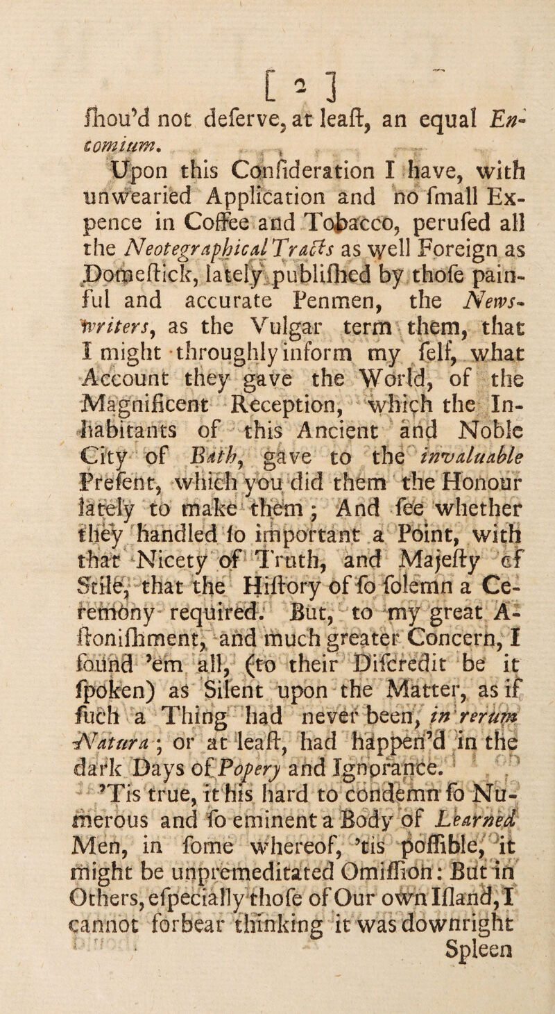 fhou’d not deferve, at leaft, an equal En¬ comium. , . , r: Upon this Confideration I have, with unwearied Application and no fmall Ex¬ pence in Coffee and Tobacco, perufed all the NeotegraphicalTraffs as well Foreign as Dotpeftick, lately publifhed by thofe pain¬ ful and accurate Penmen, the News- ‘fniters, as the Vulgar term them, that I might throughly inform my felf, what Account they gave the World, of the Magnificent Reception, which the In¬ habitants of this Ancient and Noble City of Edthj gave to the invaluable Prefent, which you did them the Honour lately to make them ; And fee whether they handled fo important a Point, with that Nicety of Truth, knd Majefty df Stile, that the Hiftory of fo folemn a Ce¬ remony required. But, to my great A- ftonifhment, and much greater Concern, I found ’em all, (to their Difcredit be it fpoken) as Silent upon the Matter, as if filch a Thing had never been, in rerum -Naturae, or at leaf!:, had happen’d in the dark Days of Popery and Ignprance. ’Tis true, it his hard to condemn fo Nu¬ merous and fo eminent a Body of Learned Men, in fome whereof, ’tis poffible, it might be unpremeditated Omiffioh: But in Others, efpecially thofe of Our own Ifland, I cannot forbear thinking it was downright 1 • Spleen