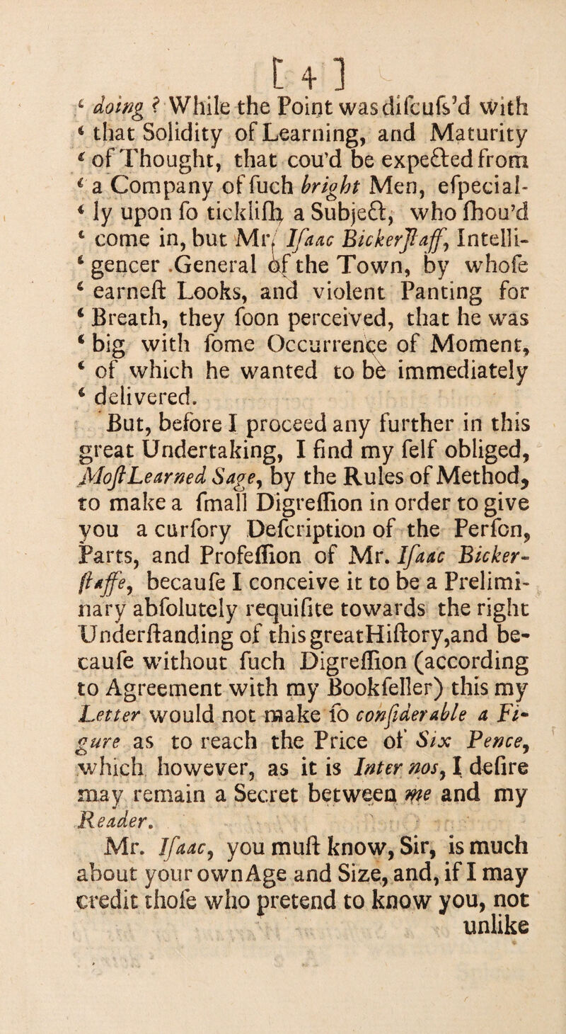 U] 6 doing ? While the Poirjt wasditcuf$3d with ‘ that Solidity of Learning, and Maturity € of Thought, that cou’d be expe&edfrom € a Company of fuch bright Men, efpeciah 4 ly upon fo ticklifh a Subject, who fhou’d 4 come in, but Mr/ Ifaac Bickerjlajf.\ Intel]i- 4 gencer .General of the Town, by whofe 4 earneft Looks, and violent Panting for 4 Breath, they foon perceived, that he was 4 big with fome Occurrence of Moment, 4 of which he wanted to be immediately 4 delivered. But, before I proceed any further in this great Undertaking, I find my felf obliged, MofiLearned Sage, by the Rules of Method* to make a fmall Digreffion in order to give you a curfory Defcription of the Perfcn, Parts, and Profeffion of Mr. Ifaac Bicker- ft*ffer becaufe I conceive it to be a Prelimi¬ nary abfolutely requifite towards the right Underftanding of this greatHiftory,and be¬ caufe without fuch Digreffion (according to Agreement with my Bookfeller) this my Letter would not make fo considerable a Fi- gure as to reach the Price of Six Pence, which however, as it is Inter nos, I defire may remain a Secret between me and my Reader. Mr. Ifaac, you muff know, Sir, is much about your own Age and Size, and, if I may credit thole who pretend to know you, not unlike