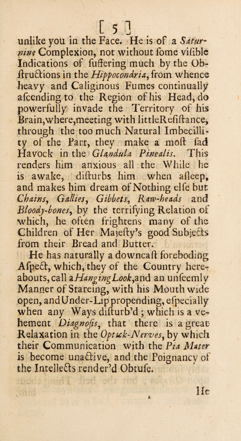 unlike you in the Face. He is of a Satur¬ nine Complexion, not without fome vifible Indications of fuffering much by the Ob- ItruCtions in the Hippocondria, from whence heavy and Caliginous Fumes continually afcending to the Region of his Head, do powerfully invade the Territory of his Brain,where,meeting with littleRefiftance, through the too much Natural Imbecilli- ty of the Fart, they make a molt fad HavOck in the Glandula Pinealis. This renders him anxious all the While he is awake, difturbs him when afleep, and makes him dream of Nothing elfe but Chains, Gallies, GibbetsRarv-heads and Bloody-bonesy by the terrifying Relation of which, he often frightens many of the Children of Her Majefty’s good Subjects from their Bread and Butter* He has naturally a downcaft foreboding Afpeft, which, they of the Country here¬ abouts, call zHangingLookfind an unfeemlv Manner of Stareing, with his Mouth wide open, and Under-Lip propending, efpecially when any Ways difturb’d ; which is a ve¬ hement Diagnofis7 that there is a great Relaxation in the Optutk-Nerves^ by which their Communication with the Pia Mater is become unaCtive, and the Poignancy of the Intellects render’d Obtufe.