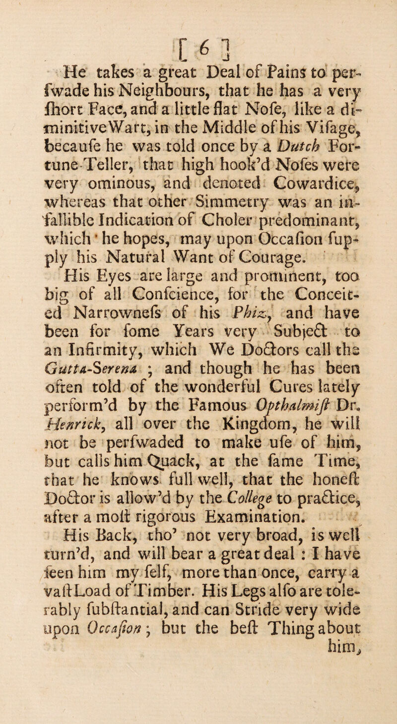 He takes a great Deal of Pains to per** fwade his Neighbours, that he has a very fhort Face, and a little flat Nofe, like a di- minitiveWart, in the Middle of his Vifage, becaufe he was told once by a Dutch For¬ tune-Teller, that high hook’d Nofes were very ominous, and denoted Cowardice, whereas that other Simmetry was an in¬ fallible Indication of Choler predominant, which * he hopes, may upon Occafion fup- ply his Natural Want of Courage. His Eyes are large and prominent, too big of all Confcience, for the Conceit¬ ed Narrownefs of his Phiz, and have been for fome Years very Subject to an Infirmity, which We Doftors call the Gutta-Serena ; and though he has been often told of the wonderful Cures lately perform’d by the Famous Opthalmift Dr„ Hen rick, all over the Kingdom, he will not be perfwaded to make ufe of him, but calls him Quack, at the fame Time, that he knows full well, that the honeft Doctor is allow’d by the College to practice, after a molt rigorous Examination. His Back, tho’ not very broad, is well turn’d, and will bear a great deal : I have ieen him my felf, more than once, carry a vaftLoad of Timber. His Legs alfo are tole¬ rably fubftantial, and can Stride very wide upon Occafion, but the belt Thing about