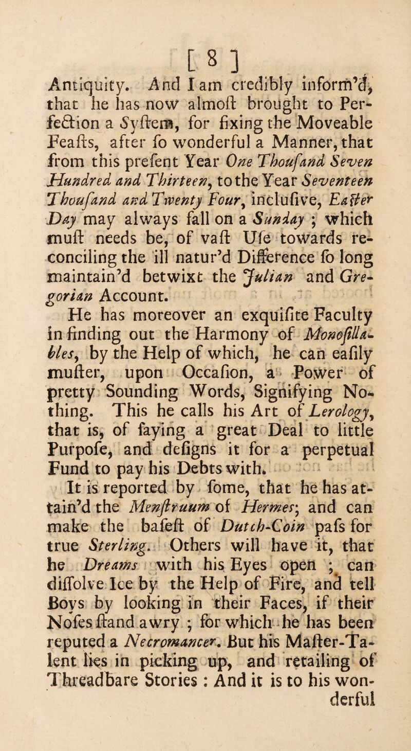 [ 3 ] Antiquity. And lain credibly inform’d* thac he has now almoft brought to Per¬ fection a Svftena, for fixing the Moveable Feafts, after fo wonderful a Manner, that from this prefent Year One Thoufand Seven Hundred and Thirteen, to the Year Seventeen Thoufand and Twenty Foury inclufive, Easier Day may always fall on a Sunday ; which muft needs be, of vaft Ufe towards re¬ conciling the ill natur’d Difference fo long maintain’d betwixt the Julian and Gre¬ gorian Account. He has moreover an exquifite Faculty in finding out the Harmony of Monojilla- hies, by the Help of which, he can eafily mufter, upon Occafion, a Power of pretty Sounding Words, Signifying Nor¬ thing. This he calls his Art of Lerology, that is* of faying a great Deal to little Purpofe, and defigns it for a perpetual Fund to pay his Debts with* It is reported by fome, that he has at¬ tain’d the Menjlruum of Hermes; and can make the baieft of Dutch-Coin pafs for true Sterling. Others will have it, that he Dreams with his Eyes open ; can diffolve Ice by the Help of Fire, and tell Boys by looking in their Faces, if their Nofesftand awry ; for which he has been reputed a Necromancer. But his Mafter-Ta- lent lies in picking up, and retailing of Threadbare Stories: And it is to his won¬ derful