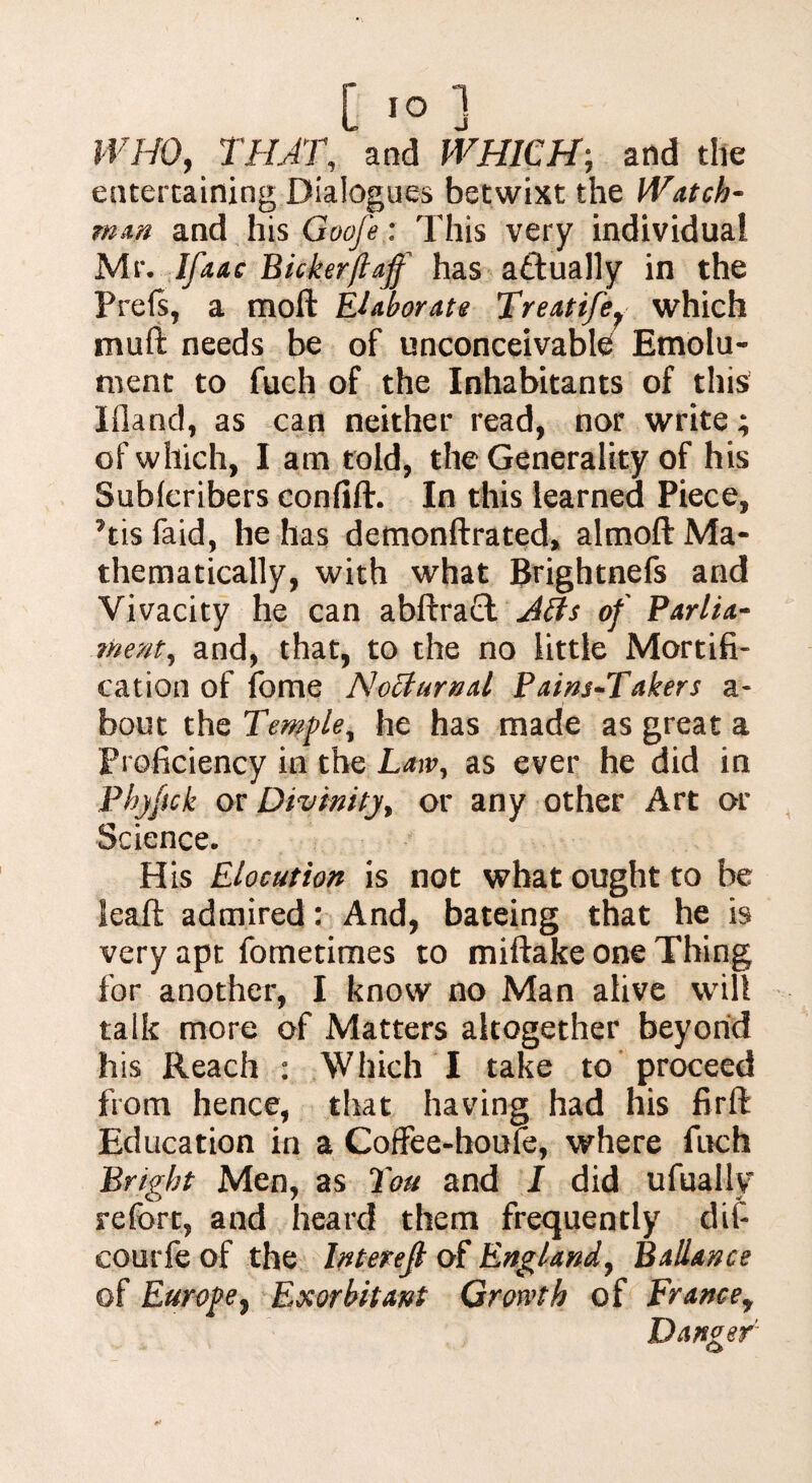 WHO, THAT, and WHICH; and the entertaining Dialogues betwixt the Watch¬ man and his Goofe: This very individual Mr, jBicker(laff has actually in the Prels, a moft Elaborate Treatife} which muft needs be of unconceivable Emolu¬ ment to fuch of the Inhabitants of this Wand, as can neither read, nor write; of which, I am told, the Generality of his Sublcribers confift. In this learned Piece, Tis faid, he has demonftrated, almoft Ma¬ thematically, with what Brightnefs and Vivacity he can abftra£l Atts of Parlia¬ ment^ and, that, to the no little Mortifi¬ cation of fome NoBurnal Pains-Takers a- bout the Temple, he has made as great a Proficiency in the Law, as ever he did in Phjftck or Divinitj> or any other Art or Science. His Elocution is not what ought to be leaft admired: And, bateing that he is very apt fometimes to miftake one Thing for another, I know no Man alive will talk more of Matters altogether beyond his Reach : Which I take to proceed from hence, that having had his firft Education in a Coffee-houie, where fuch Bright Men, as Ton and I did ufually refort, and heard them frequently dif- eourfe of the Interefi of England, Ballance of Europe, Exorbitant Growth of France, Danger