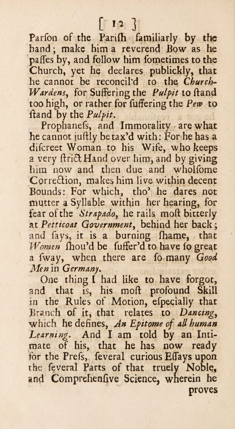 Parfon of the Parifh familiarly by the band; make him a reverend Bow as he palfes by, and follow him fometimes to the Church, yet he declares publickly, that he cannot be reconcil’d to the Church- Wardens, for Suffering the Pulpit to ftand too high, or rather for fuffering the Pew to ftand by the Pulpit. Prophanefs, and Immorality are what he cannot juftly be tax’d with: For he has a difcreet Woman to his Wife, who keeps a very ftri£fc Hand over him, and by giving him now and then due and wholfome Cprre&ion, makes him live within decent Bounds: For which, tho’ he dares not mutter a Syllable within her hearing, for fear of the Strapado, he rails moft bitterly at Petticoat Government, behind her back; and fays, it is a burning fihame, that Women fhou’d be fuffer’d to have fo great a fway, when there are fo many Good Men in Germany. One thing [ had like to have forgot, and that is, his moft profound Skill in the Rules of Motion, efpecially that Branch of it, that relates to Dancing, which he defines, An Epitome of all human Learning. And X am told by an Inti¬ mate of his, that he has now ready for the Prefs, feveral curious Eflays upon the feveral Parts of that truely Noble, and Comprehenfive Science, wherein he proves