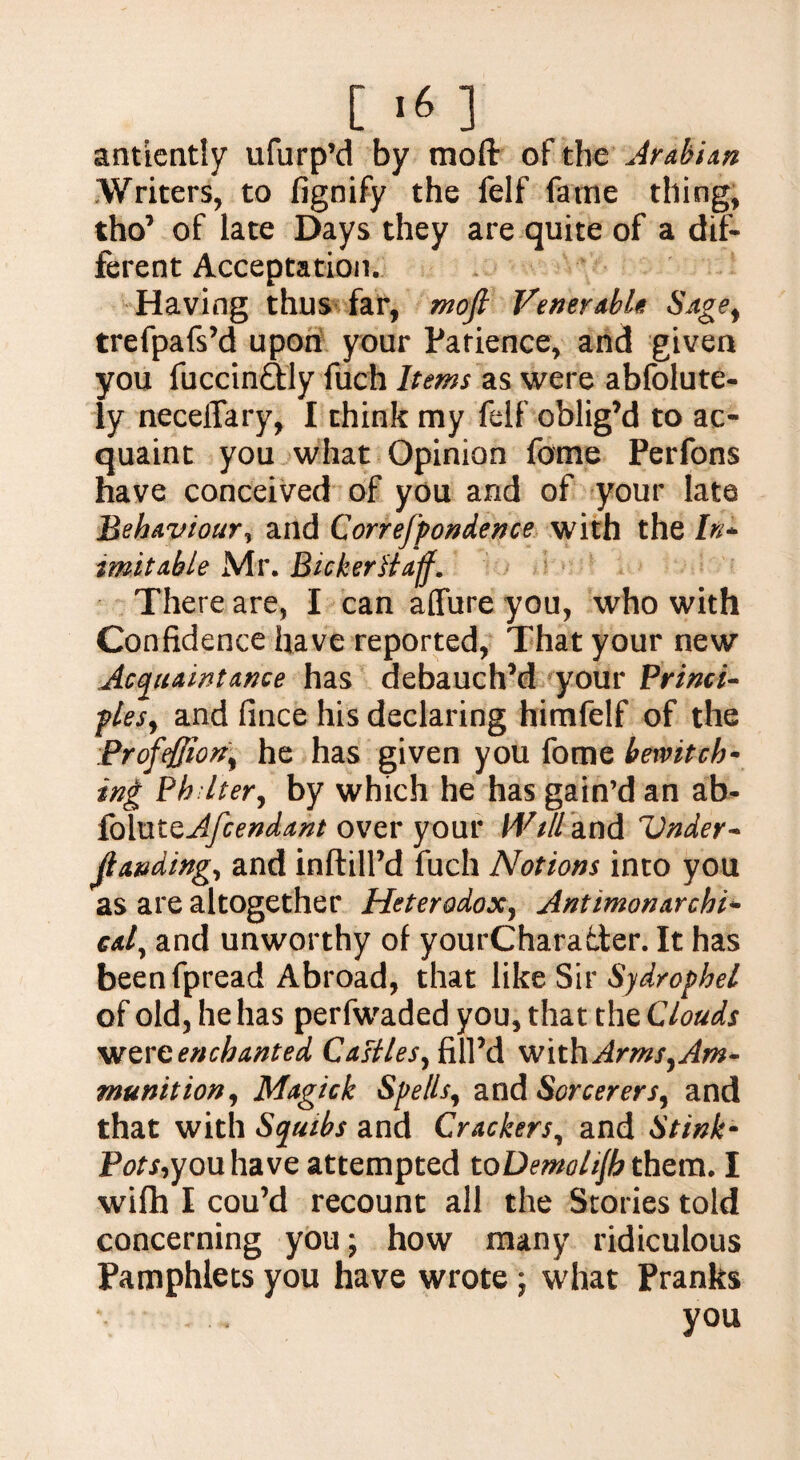 [ ‘6 ] antiently ufurp’d by mod oftht Arabian Writers, to fignify the felf fame thing, tho’ of late Days they are quite of a dif¬ ferent Acceptation. Having thus far, mofi Venerable Sage, trefpafs’d upon your Patience, and given you fuccin&ly fuch Items as were abfolute- ly necelTary, I think my felf oblig’d to ac¬ quaint you what Opinion feme Perfons have conceived of you and of your late Behaviour, and Correfpondence with the In* tmitable Mr. Bicker fluff. There are, I can affure you, who with Confidence have reported, That your new Acquaintance has debauch’d your Princi* pies, and fince his declaring himfelf of the Profeffiori, he has given you fome bewitch- ing Ph Iter, by which he has gain’d an ab- foluteAfcendant over your Will and Under* Jlanding, and inftill’d fuch Notions into you as are altogether Heterodox, Antimonarchi* cal, and unworthy of yourChara&er. It has beenfpread Abroad, that like Sir Syd/ophel of old, he has perfwaded you, that the Clouds wtveenchanted Castles, fill’d withArms,Am- munition, Magick Spells, and Sorcerers, and that with Squibs and Crackers, and Stink- Pots,you have attempted toDemohjb them. I wifh I cou’d recount all the Stories told concerning you; how many ridiculous Pamphlets you have wrote ; what Pranks