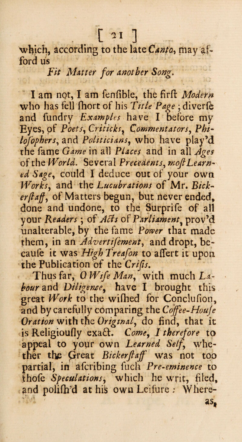 which, according to the late Canto, may af¬ ford us Fit Matter for another Song. I am not, I am fenfible, the firft Modern who has fell fhort of his Title Page; diverfe and fundry Examples have I before my Eyes, pf Poets, Criticks, Commentators, Phi- lofophers, and Politicians, who have play’d the fame Game in all Places and in all Ages of the Wiorld. Several Precedents, rnoft Learn¬ ed Sage, could I deduce out of your own Works, and the Lucubrations of Mr. Bick¬ er(tajf, of Matters begun, but never ended, done and undone, to the Surprife of all your Readers ; of Acts of Parliament prov’d unalterable, by the fame Power that made them, in an Advert ifement, and dropt, be- caule it was High Treafon to after t it upon the Publication of the Crijis. Thus far, 0 Wife Man, with much La¬ bour and Diligence, have I brought this great Work to the wifhed for Conclufion, and by carefully comparing the Coffee-Houje Oration with the Original, do find, that it is Religioufly exaft. Come, I therefore to appeal to your own Learned Self, whe¬ ther the Great Bickerfiaff was not too partial, in aferibing fuch Pre-eminence to thole Speculations, which he writ, filed, and polifh’d at his own Leifure ; Where-