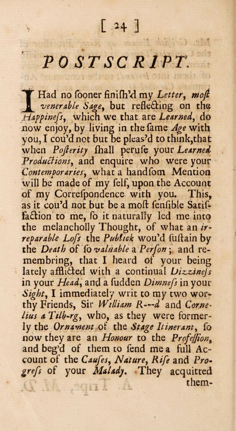 VOS T SCRIP T. I Had no fooner finiUdd my Letter, mojt venerable Sage, but refle&ing on the Happinefs, which we that are Learned, do now enjoy, by living in the fame Age with you, I cou’d not but be pleas’d to think,that when Pofierity fhall petufe your Learned Productions, and enquire who were your Contemporaries, what a handfom Mention will be made of my felf, upon the Account of my Correfpondence with you. This, as it cou’d not but be a moft fenfible Satif- fa&ion to me, fo it naturally led me into the melancholly Thought, of what an ir¬ reparable Lofs the Publick wou’d fuftain by the Death of i'o valuable a Per/on; and re- membring, that I heard of your being lately affltded with a continual Dizzinejs in your Head, and a fudden Dimnefs in your Sight, I immediately writ to my two wor¬ thy Friends, Sir William R—d and Corne¬ lius a Tilb-rg, who, as they were former- ly the Ornament of the Stage Itinerant, fo now they are an Honour to the Profeffion, and beg’d of them to fend me a full Ac¬ count of the Caufes, Nature, Rife and Pro- grefs of your Malady. They acquitted them-