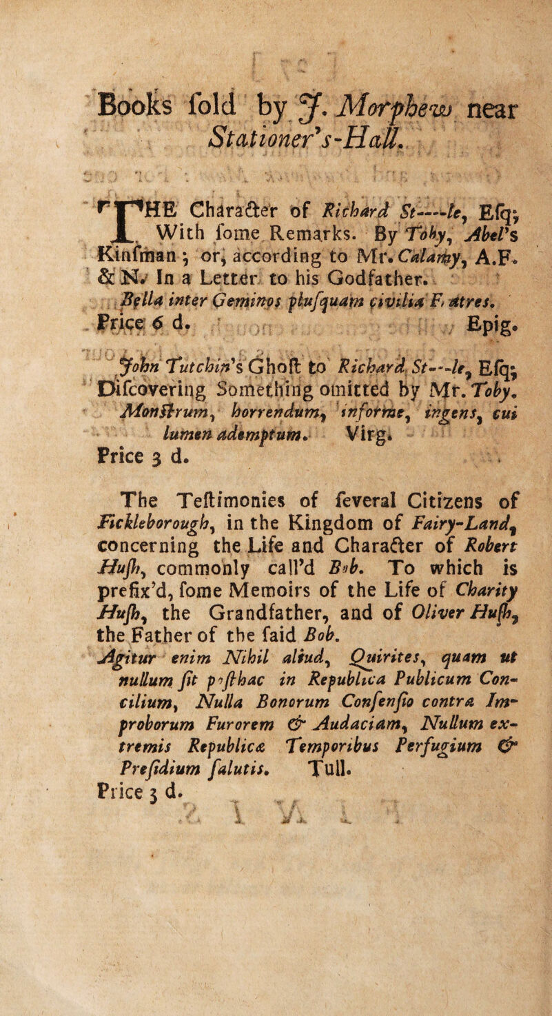 Books fold by j. Mor phew near Stationer's-HaU. ^ 1 ^HE Chara&er of Richard St——le7 £{q» 1 With lbme Remarks. By Toby, Abel's Kinfman \ or, according to Mr. Calarky, A.F* & K.; In a Letter to his Godfather. Bflla inter Geminos plufquam fivilUE atres. Price 6 d. Epig. John iutcbipH'Ghofc. to Richard St—le7 Efq; Difcovering Something omitted by Mr. Toby. MonFtrum, horrendum, inform?, ingensy cui lumen ademftum. Virg. Price 3 d. The Teftimonies of feveral Citizens of Ficileborough, in the Kingdom of Fairy-Land\ concerning the Life and Chara&er of Robert Hufl^ commonly call’d Bub. To which is prefix’d, fome Memoirs of the Life of Charity Hujh, the Grandfather, and of Oliver Bufh7 the Father of the faid Bob. Agitur enim Nihil aliud, Quirites, quam ut nullum fit pfihac in Republic a Publicum Con- cilium, Nulla Bonorum Confenfio contra Im~ froborum Furorem & Audaciamy Nullum ex¬ tremis Republic<e Temporibus Perfugium & Prefidium falutis. Tull. Price j d.