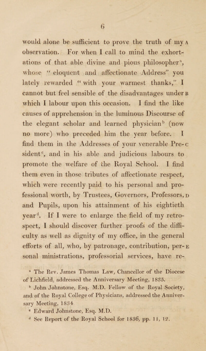 6 would alone be sufficient to prove the truth of my a observation. For when 1 call to mind the exhort¬ ations of that able divine and pious philosopher % whose “ eloquent and affectionate Address” you lately rewarded “ with your warmest thanks/’ I cannot but feel sensible of the disadvantages under b which I labour upon this occasion. I find the like causes of apprehension in the luminous Discourse of the elegant scholar and learned physicianh (now no more) who preceded him the year before. I find them in the Addresses of your venerable Pre-c sidentc, and in his able and judicious labours to promote the welfare of the Royal School. I find them even in those tributes of affectionate respect, which were recently paid to his personal and pro¬ fessional worth, by Trustees, Governors, Professors, d and Pupils, upon his attainment of his eightieth yeard. If I were to enlarge the field of my retro¬ spect, I should discover further proofs of the diffi¬ culty as well as dignity of my office, in the general efforts of all, who, by patronage, contribution, per-E sonal ministrations, professorial services, have re- a The Rev. James Thomas Law, Chancellor of the Diocese of Lichfield, addressed the Anniversary Meeting, 1835. b John Johnstone, Esq. M.D. Fellow of the Royal Society, and of the Royal College of Physicians, addressed the Anniver¬ sary Meeting, 1834 c Edward Johnstone, Esq. M.D.